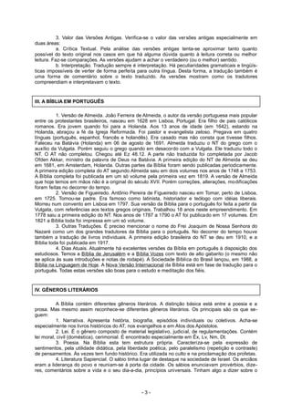3. Valor das Versões Antigas. Verifica-se o valor das versões antigas especialmente em
duas áreas:
a. Crítica Textual. Pela análise das versões antigas tenta-se aproximar tanto quanto
possível do texto original nos casos em que há alguma dúvida quanto à leitura correta ou melhor
leitura. Faz-se comparações. As versões ajudam a achar o verdadeiro (ou o melhor) sentido.
b. Interpretação. Tradução sempre é interpretação. Há peculiaridades gramaticais e lingüís-
ticas impossíveis de verter de forma perfeita para outra língua. Desta forma, a tradução também é
uma forma de comentário sobre o texto traduzido. As versões mostram como os tradutores
compreendiam e interpretavam o texto.
III. A BÍBLIA EM PORTUGUÊS
1. Versão de Almeida. João Ferreira de Almeida, o autor da versão portuguesa mais popular
entre os protestantes brasileiros, nasceu em 1628 em Lisboa, Portugal. Era filho de pais católicos
romanos. Era jovem quando foi para a Holanda. Aos 13 anos de idade (em 1642), estando na
Holanda, abraçou a fé da Igreja Reformada. Foi pastor e evangelista zeloso. Pregava em quatro
línguas (português, espanhol, francês e holandês). Era casado mas não consta que tivesse filhos.
Faleceu na Batávia (Holanda) em 06 de agosto de 1691. Almeida traduziu o NT do grego com o
auxílio da Vulgata. Porém seguiu o grego quando em desacordo com a Vulgata. Ele traduziu todo o
NT. O AT não completou. Chegou até Ez 48.12. A parte não traduzida foi completada por Jacob
Ofden Akkar, ministro da palavra de Deus na Batávia. A primeira edição do NT de Almeida se deu
em 1681, em Amsterdam, Holanda. Outras partes da Bíblia foram sendo publicadas periodicamente.
A primeira edição completa do AT segundo Almeida saiu em dois volumes nos anos de 1748 a 1753.
A Bíblia completa foi publicada em um só volume pela primeira vez em 1819. A versão de Almeida
que hoje temos em mãos não é a original do século XVII. Porém correções, alterações, modificações
foram feitas no decorrer do tempo.
2. Versão de Figueiredo. Antônio Pereira de Figueiredo nasceu em Tomar, perto de Lisboa,
em 1725. Tornou-se padre. Era famoso como latinista, historiador e teólogo com idéias liberais.
Morreu num convento em Lisboa em 1797. Sua versão da Bíblia para o português foi feita a partir da
Vulgata, com referências aos textos gregos originais. Trabalhou 18 anos neste empreendimento. Em
1778 saiu a primeira edição do NT. Nos anos de 1787 a 1790 o AT foi publicado em 17 volumes. Em
1821 a Bíblia toda foi impressa em um só volume.
3. Outras Traduções. É preciso mencionar o nome do Frei Joaquim de Nossa Senhora do
Nazaré como um dos grandes tradutores da Bíblia para o português. No decorrer do tempo houve
também a tradução de livros individuais. A primeira edição brasileira do NT se deu em 1910, e a
Bíblia toda foi publicada em 1917.
4. Dias Atuais. Atualmente há excelentes versões da Bíblia em português à disposição dos
estudiosos. Temos a Bíblia de Jerusalém e a Bíblia Vozes com texto de alto gabarito (o mesmo não
se aplica às suas introduções e notas de rodapé). A Sociedade Bíblica do Brasil lançou, em 1988, a
Bíblia na Linguagem de Hoje. A Nova Versão Internacional da Bíblia está em fase de tradução para o
português. Todas estas versões são boas para o estudo e meditação dos fiéis.
IV. GÊNEROS LITERÁRIOS
A Bíblia contém diferentes gêneros literários. A distinção básica está entre a poesia e a
prosa. Mas mesmo assim reconhece-se diferentes gêneros literários. Os principais são os que se-
guem:
1. Narrativa. Apresenta história, biografia, episódios individuais ou coletivos. Acha-se
especialmente nos livros históricos do AT, nos evangelhos e em Atos dos Apóstolos.
2. Lei. É o gênero composto de material legislativo, judicial, de regulamentações. Contém
lei moral, civil (doméstica), cerimonial. É encontrado especialmente em Êx, Lv, Nm, Dt.
3. Poesia. Na Bíblia esta tem estrutura própria. Caracteriza-se pela expressão de
sentimentos, pela utilidade didática, pela liberdade poética, pelo paralelismo (repetição e contraste)
de pensamentos. Às vezes tem fundo histórico. Era utilizada no culto e na proclamação dos profetas.
4. Literatura Sapiencial. O sábio tinha lugar de destaque na sociedade de Israel. Os anciãos
eram a liderança do povo e reuniam-se à porta da cidade. Os sábios enunciavam provérbios, dize-
res, comentários sobre a vida e o seu dia-a-dia, princípios universais. Tinham algo a dizer sobre o
- 3 -
 