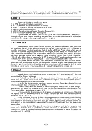 Este período foi um momento decisivo na vida da nação. Foi durante o ministério de Isaías no Sul
que o Reino do Norte sucumbiu, foi invadido pela Assíria e seus habitantes levados para o exílio.
C. ESBOÇO
Um esboço simples do livro é como segue:
1. Is 1-12: Oráculos contra Judá e Jerusalém.
2. Is 13-23: Oráculos de julgamento contra as nações.
3. Is 24-27: Julgamento cósmico e libertação final de Israel.
4. Is 28-35: Advertências proféticas.
5. Is 36-39: Narrativa histórica (Isaías, Ezequias, Senaqueribe).
6. Is 40-66: Textos messiânicos e/ou escatológicos.
A grosso modo, na primeira parte do livro (1-39) predominam os oráculos condenatórios,
enquanto que na outra metade destaca-se a proclamação de consolo (particularmente a pregação
messiânica). Ou seja, percebemos pregação de lei e evangelho.
D. AUTORIA E DATA
Isaías escreveu todo o livro que leva o seu nome. No entanto isto tem sido posto em dúvida
por estudiosos liberais. Alguns acham que os capítulos 40-66 foram escritos por um profeta desco-
nhecido, denominado "Dêutero-Isaías", ao final do exílio babilônico. Ainda outros acham que os
capítulos 56-66 foram redigidos por um terceiro personagem, o "Trito-Isaías". No entanto estas posi-
ções carecem de fundamento firme. As evidências apontam para a autoria única do livro. A tradição
da autoria isaiana é firme e antiga, existente desde os tempos do livro (apócrifo) de Eclesiástico
(190-180 a.C.). Além disso, o testemunho do NT é decisivo. O NT simplesmente desconhece os
"outros Isaías". (Como exemplo, veja Jo 12.38-41 onde se faz menção de Is 53.1 e 6.9.)
Se o próprio Isaías é o autor do livro, então a data da redação do texto é durante período
do ministério do profeta. Cabe registrar que a qualidade estilística do texto é excepcional. O profeta
demonstra grande habilidade literária utilizando diferentes estilos em diferentes partes do livro. Isaías
é mestre no uso de figuras e recursos poéticos. O vocabulário é igualmente amplo e rico.
E. TEOLOGIA
Isaías é teólogo de primeira linha. Alguns o denominam de "o evangelista do AT". Seu livro
apresenta várias ênfases teológicas.
1. Santidade de Deus. Deus é absolutamente santo e transcendente. Ele é o Santo de
Israel. (Veja Is 6.) Porém ele se revela, torna conhecidas a sua glória e a sua misericórdia. Percebe-
se isto especialmente nos oráculos messiânicos.
2. Fé. Fé é a única resposta correta do homem para com Deus. Não há outra forma de
relacionar-se com Deus a não ser pela fé (Is 30.15).
3. Dia do Senhor. Este é o dia final, o dia da vingança do Senhor contra os seus inimigos.
Mas também é o grande dia da salvação dos fiéis, dos que permaneceram firmes na aliança com
Deus. (Veja Is 2.6-22, especialmente o vers. 12.)
4. Remanescente. O remanescente é composto por aqueles que permanecerão fiéis até o
fim. Após o exílio virá a restauração e os fiéis verão a salvação que Deus trará. São os resgatados
do Senhor. Is 4.3; 6.13; 35.10.
5. Sião e Messias. Os temas de Sião e do Messias se acham nos oráculos messiânicos que
apontam para Cristo e a salvação final na eternidade. Sião é o monte em Jerusalém sobre o qual
estava edificado o templo do povo de Deus. Sião, por um lado, aponta para a Jerusalém terrena, por
outro é figura da Jerusalém celeste. O Messias é o filho de Davi que reina em Sião. Isto aponta para
a eternidade.
6. Servo do Senhor. Esta figura é proeminente na segunda parte do livro e aponta para
Cristo. No AT, "servo" é título de grande honra e status. Isto aplica-se à função toda importante a ser
cumprida por Jesus. A passagem clássica mais conhecida que refere-se ao "servo do Senhor" se
encontra em Is 52.13-53.12.
- 30 -
 