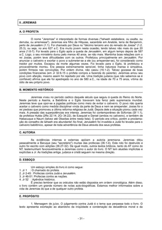 II. JEREMIAS
A. O PROFETA
O nome "Jeremias" é interpretado de formas diversas ("Iahweh estabelece, ou exalta, ou
derruba, ou arremessa"). Jeremias era filho de Hilquias, sacerdote em Anatote, terra de Benjamim,
perto de Jerusalém (1.1). Foi chamado por Deus no "décimo terceiro ano do reinado de Josias" (1.2;
25.3), ou seja, no ano 627 a.C. Era muito jovem nesta ocasião, tendo talvez não mais do que 20
anos (1.6-7). Foi levado para o Egito após a queda de Jerusalém, em algum tempo depois de 587
a.C. Logo, o seu ministério durou pelo menos 40 anos, se não mais. Mantinha boas relações com o
rei Josias, porém teve dificuldades com os outros. Profetizou principalmente em Jerusalém. Por
anunciar o cativeiro e exortar o povo a submeter-se a ele (ou arrepender-se), foi considerado como
traidor por muitos. Escapou da morte algumas vezes. Foi levado para o Egito, lá profetizou e
provavelmente morreu. Era pessoa extremamente sensível, tinha natureza mansa e simpática,
porém firmeza nas convicções. Por ordem divina, não casou (16.1-2). Talvez gozasse de boas
condições financeiras (em Jr 32.6-15 o profeta compra a fazenda do parente). Jeremias amou seu
povo com afeição, mesmo assim foi rejeitado por ele. Uma tradição judaica (que não sabemos se é
confiável) afirma que ele foi apedrejado no ano de 580 a.C., na idade de 70 a 75 anos, vítima do
ódio de seu próprio povo.
B. MOMENTO HISTÓRICO
Jeremias viveu no período caótico daquele século que seguiu à queda do Reino do Norte.
Neste período a Assíria, a Babilônia e o Egito travavam luta feroz pelo supremacia mundial.
Jeremias teve que opor-se a jogadas políticas como meio de evitar o cativeiro. O povo não queria
aceitar o cativeiro como medida disciplinar vinda da parte de Deus e nem se arrepender. Josias foi o
rei piedoso que promoveu a última reforma religiosa de Judá. Depois dele a situação piorou cada vez
mais. A pressão das superpotências era intensa. Jeremias foi contemporâneo de Sofonias (Sf 1.1),
da profetiza Hulda (2Rs 22.14; 2Cr 34.22), de Ezequiel e Daniel (ambos no cativeiro), e também de
Habacuque e Naum (talvez até Obadias entre nesta lista). O período era crítico, porém a proclama-
ção do conselho de Iahweh era abundante! Ao final, Jerusalém foi invadida e Judá foi levada para o
cativeiro babilônico, apesar de toda advertência de Deus através dos seus profetas.
C. AUTORIA
As evidências internas e externas apóiam a autoria jeremiana. Jeremias ditou
pessoalmente a Baruque (seu "secretário") muitas das profecias (36.1-4). Este rolo foi destruído e
outro foi escrito com adições (36.27-32). De igual modo, outros textos bíblicos, tanto do AT como do
NT, testemunham favoravelmente a Jeremias como o autor do livro. O NT tem alusões implícitas e
explícitas a Jr. As tradições antiga, judaica e cristã seguem na mesma direção.
D. ESBOÇO
Um esboço simples do livro é como segue:
1. Jr 1 : O chamado do profeta.
2. Jr 2-45 : Profecias contra Judá e Jerusalém.
3. Jr 46-51: Profecias contra as nações.
4. Jr 52 : Apêndice histórico.
É preciso lembrar que os oráculos não estão dispostos em ordem cronológica. Além disso,
o livro contém um grande número de notas auto-biográficas. Estamos melhor informados sobre a
vida de Jeremias do que a de qualquer outro profeta.
E. PROPÓSITO
1. Mensagem de juízo. O julgamento contra Judá é o tema que perpassa todo o livro. O
texto apresenta exortação ao abandono da iniqüidade e condenação da decadência moral e da
- 31 -
 