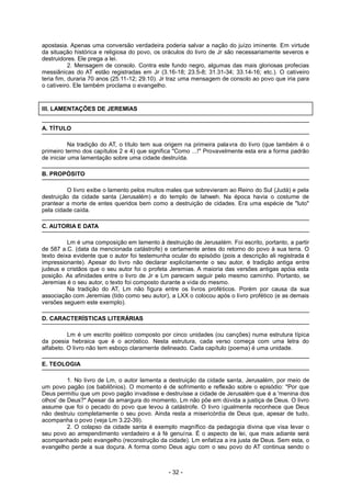 apostasia. Apenas uma conversão verdadeira poderia salvar a nação do juízo iminente. Em virtude
da situação histórica e religiosa do povo, os oráculos do livro de Jr são necessariamente severos e
destruidores. Ele prega a lei.
2. Mensagem de consolo. Contra este fundo negro, algumas das mais gloriosas profecias
messiânicas do AT estão registradas em Jr (3.16-18; 23.5-8; 31.31-34; 33.14-16; etc.). O cativeiro
teria fim, duraria 70 anos (25.11-12; 29.10). Jr traz uma mensagem de consolo ao povo que iria para
o cativeiro. Ele também proclama o evangelho.
III. LAMENTAÇÕES DE JEREMIAS
A. TÍTULO
Na tradição do AT, o título tem sua origem na primeira palavra do livro (que também é o
primeiro termo dos capítulos 2 e 4) que significa "Como ...!" Provavelmente esta era a forma padrão
de iniciar uma lamentação sobre uma cidade destruída.
B. PROPÓSITO
O livro exibe o lamento pelos muitos males que sobrevieram ao Reino do Sul (Judá) e pela
destruição da cidade santa (Jerusalém) e do templo de Iahweh. Na época havia o costume de
prantear a morte de entes queridos bem como a destruição de cidades. Era uma espécie de "luto"
pela cidade caída.
C. AUTORIA E DATA
Lm é uma composição em lamento à destruição de Jerusalém. Foi escrito, portanto, a partir
de 587 a.C. (data da mencionada catástrofe) e certamente antes do retorno do povo à sua terra. O
texto deixa evidente que o autor foi testemunha ocular do episódio (pois a descrição ali registrada é
impressionante). Apesar do livro não declarar explicitamente o seu autor, é tradição antiga entre
judeus e cristãos que o seu autor foi o profeta Jeremias. A maioria das versões antigas apóia esta
posição. As afinidades entre o livro de Jr e Lm parecem seguir pelo mesmo caminho. Portanto, se
Jeremias é o seu autor, o texto foi composto durante a vida do mesmo.
Na tradição do AT, Lm não figura entre os livros proféticos. Porém por causa da sua
associação com Jeremias (tido como seu autor), a LXX o colocou após o livro profético (e as demais
versões seguem este exemplo).
D. CARACTERÍSTICAS LITERÁRIAS
Lm é um escrito poético composto por cinco unidades (ou canções) numa estrutura típica
da poesia hebraica que é o acróstico. Nesta estrutura, cada verso começa com uma letra do
alfabeto. O livro não tem esboço claramente delineado. Cada capítulo (poema) é uma unidade.
E. TEOLOGIA
1. No livro de Lm, o autor lamenta a destruição da cidade santa, Jerusalém, por meio de
um povo pagão (os babilônios). O momento é de sofrimento e reflexão sobre o episódio: "Por que
Deus permitiu que um povo pagão invadisse e destruísse a cidade de Jerusalém que é a 'menina dos
olhos' de Deus?" Apesar da amargura do momento, Lm não põe em dúvida a justiça de Deus. O livro
assume que foi o pecado do povo que levou à catástrofe. O livro igualmente reconhece que Deus
não destruiu completamente o seu povo. Ainda resta a misericórdia de Deus que, apesar de tudo,
acompanha o povo (veja Lm 3.22-39).
2. O colapso da cidade santa é exemplo magnífico da pedagogia divina que visa levar o
seu povo ao arrependimento verdadeiro e à fé genuína. É o aspecto de lei, que mais adiante será
acompanhado pelo evangelho (reconstrução da cidade). Lm enfatiza a ira justa de Deus. Sem esta, o
evangelho perde a sua doçura. A forma como Deus agiu com o seu povo do AT continua sendo o
- 32 -
 