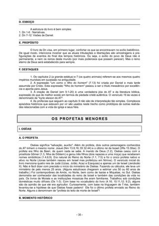 D. ESBOÇO
A estrutura do livro é bem simples:
1. Dn 1-6 : Narrativas.
2. Dn 7-12: Visões de Daniel.
E. PROPÓSITO
O livro de Dn visa, em primeiro lugar, confortar os que se encontravam no exílio babilônico.
De igual modo, intenciona mostrar que as atuais tribulações e libertações são amostragens e pre-
figurações de eventos do final dos tempos históricos. Ou seja, o exílio do povo de Deus não é
permanente, e nem os reinos deste mundo (por mais poderosos que possam parecer). Mas o reino
eterno de Deus será estabelecido para sempre.
F. DESTAQUES
1. Os capítulos 2 (a grande estátua) e 7 (os quatro animais) referem-se aos mesmos quatro
impérios mundiais em sucessão na antiguidade.
2. A expressão "um como o filho do homem" (7.13) foi criada por Daniel e mais tarde
assumida por Cristo. Esta expressão "filho do homem" passou a ser o título messiânico por excelên-
cia e aponta para Jesus.
3. A oração de Daniel (em 9.1-20) é uma verdadeira jóia do AT e da literatura bíblica,
expressão do que de melhor existe em termos de piedade cristã autêntica. O versículo 19 às vezes é
denominado de "kyrie eleison do AT".
4. As profecias que seguem ao capítulo 9 não são de interpretação tão simples. Complexos
episódios históricos que estavam por vir são usados neste trecho como protótipos de outras realida-
des relacionadas com a vida da igreja e seus fiéis.
OS PROFETAS M ENORES
I. OSÉIAS
A. O PROFETA
Oséias significa "salvação, auxílio". Além do profeta, dois outros personagens conhecidos
do AT tinham o mesmo nome: Josué (Nm 13.8,16; Dt 32.44) e o último rei de Israel (2Rs 15.30ss). O
profeta era filho de Beeri, de quem nada se sabe. A mando de Deus (1.2), Oséias casou com a
prostituta Gômer (1.3, filha de Diblaim) e gerou três filhos (dois rapazes e uma moça) que receberam
nomes simbólicos (1.4,6,9). Era natural do Reino do Norte (1.1; 7.5) e foi o único profeta nativo e
ativo no Norte (Jonas também nasceu em Israel mas profetizou em Nínive). O versículo inicial do
livro menciona quatro reis de Judá (Uzias, Jotão, Acaz e Ezequias) e apenas um de Israel (Jeroboão
II). Não é fácil dizer com precisão o início do ministério de Oséias. Fazendo os cálculos, ele teve um
ministério de pelo menos 25 anos. (Alguns estudiosos chegaram a estimar uns 50 ou 60 anos de
trabalho.) Foi contemporâneo de Amós, no Norte, bem como de Isaías e Miquéias, no Sul. Oséias
demonstra ser conhecedor das localidades do reino de Israel e também das condições de vida no
país. Os livros de Moisés e as instituições mosaicas lhe eram familiares. Trabalhou sob condições
domésticas muito difíceis (Os 1-3). Com base no vocabulário do livro (4.16; 10.11,12; 9.2), alguns
são da opinião de que ele era agricultor. Curiosamente, com base na linguagem de 7.4ss, também
levantou-se a hipótese de que Oséias fosse padeiro! Ele foi o último profeta enviado ao Reino do
Norte. Alguns o denominam de "profeta do leito de morte de Israel"!
B. MOMENTO HISTÓRICO
- 35 -
 