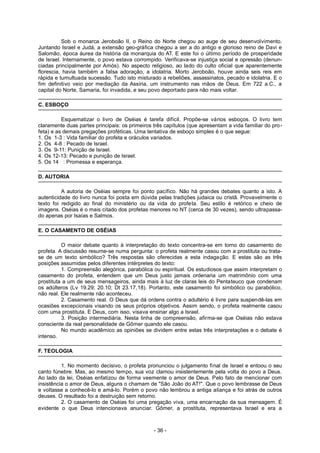 Sob o monarca Jeroboão II, o Reino do Norte chegou ao auge de seu desenvolvimento.
Juntando Israel e Judá, a extensão geo-gráfica chegou a ser a do antigo e glorioso reino de Davi e
Salomão, época áurea da história da monarquia do AT. E este foi o último período de prosperidade
de Israel. Internamente, o povo estava corrompido. Verificava-se injustiça social e opressão (denun-
ciadas principalmente por Amós). No aspecto religioso, ao lado do culto oficial que aparentemente
florescia, havia também a falsa adoração, a idolatria. Morto Jeroboão, houve ainda seis reis em
rápida e tumultuada sucessão. Tudo isto misturado a rebeliões, assassinatos, pecado e idolatria. E o
fim definitivo veio por mediação da Assíria, um instrumento nas mãos de Deus. Em 722 a.C., a
capital do Norte, Samaria, foi invadida, e seu povo deportado para não mais voltar.
C. ESBOÇO
Esquematizar o livro de Oséias é tarefa difícil. Propõe-se vários esboços. O livro tem
claramente duas partes principais: os primeiros três capítulos (que apresentam a vida familiar do pro-
feta) e as demais pregações proféticas. Uma tentativa de esboço simples é o que segue:
1. Os 1-3 : Vida familiar do profeta e oráculos variados.
2. Os 4-8 : Pecado de Israel.
3. Os 9-11: Punição de Israel.
4. Os 12-13: Pecado e punição de Israel.
5. Os 14 : Promessa e esperança.
D. AUTORIA
A autoria de Oséias sempre foi ponto pacífico. Não há grandes debates quanto a isto. A
autenticidade do livro nunca foi posta em dúvida pelas tradições judaica ou cristã. Provavelmente o
texto foi redigido ao final do ministério ou da vida do profeta. Seu estilo é retórico e cheio de
imagens. Oséias é o mais citado dos profetas menores no NT (cerca de 30 vezes), sendo ultrapassa-
do apenas por Isaías e Salmos.
E. O CASAMENTO DE OSÉIAS
O maior debate quanto à interpretação do texto concentra-se em torno do casamento do
profeta. A discussão resume-se numa pergunta: o profeta realmente casou com a prostituta ou trata-
se de um texto simbólico? Três respostas são oferecidas a esta indagação. E estas são as três
posições assumidas pelos diferentes intérpretes do texto:
1. Compreensão alegórica, parabólica ou espiritual. Os estudiosos que assim interpretam o
casamento do profeta, entendem que um Deus justo jamais ordenaria um matrimônio com uma
prostituta a um de seus mensageiros, ainda mais à luz de claras leis do Pentateuco que condenam
os adúlteros (Lv 19.29; 20.10; Dt 23.17,18). Portanto, este casamento foi simbólico ou parabólico,
não real. Ele realmente não aconteceu.
2. Casamento real. O Deus que dá ordens contra o adultério é livre para suspendê-las em
ocasiões excepcionais visando os seus próprios objetivos. Assim sendo, o profeta realmente casou
com uma prostituta. E Deus, com isso, visava ensinar algo a Israel.
3. Posição intermediária. Nesta linha de compreensão, afirma-se que Oséias não estava
consciente da real personalidade de Gômer quando ele casou.
No mundo acadêmico as opiniões se dividem entre estas três interpretações e o debate é
intenso.
F. TEOLOGIA
1. No momento decisivo, o profeta pronunciou o julgamento final de Israel e entoou o seu
canto fúnebre. Mas, ao mesmo tempo, sua voz clamou insistentemente pela volta do povo a Deus.
Ao lado da lei, Oséias enfatizou de forma veemente o amor de Deus. Pelo fato de mencionar com
insistência o amor de Deus, alguns o chamam de "São João do AT!". Que o povo lembrasse de Deus
e voltasse a conhecê-lo e amá-lo. Porém o povo não lembrou a antiga aliança e foi atrás de outros
deuses. O resultado foi a destruição sem retorno.
2. O casamento de Oséias foi uma pregação viva, uma encarnação da sua mensagem. É
evidente o que Deus intencionava anunciar. Gômer, a prostituta, representava Israel e era a
- 36 -
 