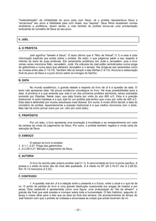"materialização" da infidelidade do povo para com Deus. Já o profeta representava Deus e
"encarnava" seu amor e fidelidade para com Israel, sua "esposa". Seus filhos receberam nomes
simbólicos e proféticos. Assim sendo, a vida familiar do profeta tornou-se uma proclamação
ambulante do conselho de Deus ao seu povo.
II. JOEL
A. O PROFETA
Joel significa "Iahweh é Deus". O texto afirma que é "filho de Petuel" (1.1) e esta é toda
informação explícita que existe sobre o profeta. De resto, o que julgamos saber a seu respeito é
inferido do texto de suas profecias. Ele certamente profetizou em Judá e Jerusalém, pois o livro
várias vezes menciona Sião, Jerusalém, Judá. Os oráculos de Joel estão centralizados numa praga
de gafanhotos e numa seca que afetaram Jerusalém e o templo. Ele dirige-se aos sacerdotes como
se vivesse entre eles (1.13-14). Também fala do templo e das ofertas (1.9-13). Anuncia a restauração
final do povo de Deus e o juízo divino sobre os inimigos do Senhor.
B. DATA
No mundo acadêmico, o grande debate a respeito do livro de Jl é a questão da data. O
texto não apresenta data. Há pouca evidência cronológica no livro. Há duas possibilidades para a
data. A primeira é a que entende que Joel é um dos primeiros profetas escritores, talvez precedido
somente por Obadias. Neste caso, sua data ficaria por volta do ano 800 a.C. Esta é a posição
tradicional. A outra hipótese é a que Joel foi um profeta pós-exílico que viveu por volta de 400 a.C.
Esta data é defendida por muitos estudiosos mais liberais. Em suma: é muito difícil decidir a data do
ministério do profeta. Aparentemente a posição tradicional é a que melhor sincroniza com o texto.
Mas não há como provar (nem por um, nem por outro lado).
C. PROPÓSITO
Por um lado, o livro apresenta uma exortação à humildade e ao arrependimento em vista
da certeza da vinda do julgamento do Deus. Por outro, o profeta também registra a vinda certa da
salvação de Deus.
D. ESBOÇO
O esboço do livro é simples:
1. Jl 1.1 -2.27: Praga dos gafanhotos.
2. Jl 2.28-3.21: Bênção e julgamento de Deus.
E. AUTORIA
O livro foi escrito pelo próprio profeta Joel (1.1). A canonicidade do livro é ponto pacífico. A
poesia e o estilo do texto são da mais alta qualidade. Jl é citado no NT (At 2.16-21 cita Jl 2.28-32;
Rm 10.13 menciona Jl 2.32).
F. CONTEÚDO
1. A questão real em Jl é a relação entre o presente e o futuro, entre o atual e o que há de
vir. O ponto de partida do livro é uma grande destruição ocasionada por pragas de insetos e por
secas. Esta catástrofe é apresentada como uma figura, uma antecipação do "dia de Iahweh", o
grande dia final que está prestes a irromper sobre toda a humanidade. O fato histórico, segundo Jl,
lança o nosso olhar para o fato que se dará ao final dos tempos. Os acontecimentos do tempo de
Joel fizeram com que o profeta se voltasse e anunciasse as coisas que ainda haveriam de vir.
- 37 -
 