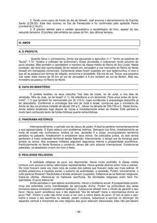 2. Tendo como pano de fundo do dia de Iahweh, Joel anuncia o derramamento do Espírito
Santo (2.28-32). Este fato ocorreu no Dia de Pentecoste e foi confirmado pelo apóstolo Pedro
(confere At 2.14-21).
3. É preciso atentar para o caráter apocalíptico e escatológico do livro, apesar do seu
reduzido tamanho. O profeta Joel enfatiza as coisas do fim, dos últimos tempos.
III. AMÓS
A. O PROFETA
Quando Deus o comissionou, Amós era pecuarista e agricultor (1.1: "entre os pastores de
Tecoa"; 7.14: "boieiro e colhedor de sicômoros"). Estas atividades o colocavam muito próximo do
povo simples. Mas também o candidatam a membro da classe média do Reino do Sul (Judá). Nesta
condição, ele teria tido oportunidade de ter estado em Jerusalém e nos mercados do Reino do Norte
(Israel) em transações comerciais. Certamente estas foram ocasiões em que testemunhou in loco o
que ali se passava em termos de religião, economia e sociedade. Ele era do sul. Tecoa, sua pequena
vila natal, dista menos de 20 km ao sul de Jerusalém e 9 km também ao sul de Belém. Mas seu
ministério se passou no Reino do Norte.
B. DATA DO MINISTÉRIO
O profeta recebeu os seus oráculos "nos dias de Uzias, rei de Judá, e nos dias de
Jeroboão, filho de Joás, rei de Israel" (1.1). Há referência a um terremoto ("dois anos antes do terre-
moto", 1.1) que também foi mencionado por Zc (14.5), cujas evidências a arqueologia desconfia já
ter descoberto. Conferindo a cronologia dos reis de Judá e Israel, conclui-se que o ministério de
Amós se deu na primeira metade do século VIII a.C., talvez na década de 760-750 a.C. Desta forma,
Amós estaria localizado logo depois de Jonas e imediatamente antes de Oséias. Este período é
muito bem conhecido tanto de fontes bíblicas quanto extra-bíblicas.
C. PANORAMA HISTÓRICO
Internacionalmente, o período era de vácuo de poder. A Assíria perdera momentaneamente
a sua agressividade. O Egito estava com problemas internos. Damasco (na Síria, imediatamente ao
norte de Israel) não incomodova. Ambos os reis, Jeroboão II e Uzias, reconquistaram territórios
perdidos no passado, fortaleceram e ampliaram seus reinos. Se colocados juntos, os dois reinos
perfaziam a maior extensão territorial desde Salomão. Internamente, o tempo era de bonança para
ambos os reinos. Aos sucessos militares seguiram segurança interna e prosperidade econômica.
Particularmente no Norte florescia o comércio, talvez até com alcance internacional. Construía-se
palacetes, os abastados viviam em luxo e festa.
D. REALIDADE RELIGIOSA
A realidade religiosa do povo era deprimente. Havia muita podridão. A classe média
contava com poucos e talvez silenciosos representantes. Havia grande abismo entre ricos e pobres.
Os ricos ficavam cada vez mais ricos às custas dos pobres que ficavam cada vez mais pobres. O
profeta presenciou a injustiça social, o suborno às autoridades, a opressão. Porém, ironicamente, o
culto parecia florescer! Sacerdotes e levitas andavam ocupados. Celebrava-se os festivais religiosos,
trazia-se ofertas, oferecia-se os habituais sacrifícios. As atividades religiosas eram bem fre-
qüentadas. O povo estava lá!
Amós percebeu o que estava acontecendo. Havia o problema social. A prosperidade econô-
mica era entendida como manifestação da aprovação divina. Porém na profundeza dos seres
humanos estava enraizado o problema teológico. Cultuava-se Iahweh com o intuito de garantir o seu
favor. Havia quem acreditava que o tão esperado "dia de Iahweh" traria a recompensa divina ao
povo "fiel". Porém o culto não tinha muito a ver com a rotina diária do povo. O rico ia para o san-
tuário e trazia o seu sacrifício no sábado, porém roubava, subornava e oprimia no domingo! Os
aspectos vertical e horizontal da vida religiosa dos povo estavam dissociados. Eles não percebiam
- 38 -
 