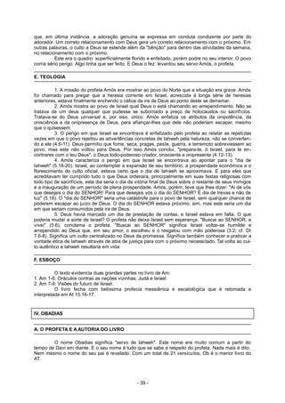que, em última instância, a adoração genuína se expressa em conduta condizente por parte do
adorador. Um correto relacionamento com Deus gera um correto relacionamento com o próximo. Em
outras palavras, o culto a Deus se estende além da "bênção" para dentro das atividades da semana,
no relacionamento com o próximo.
Este era o quadro: superficialmente florido e enfeitado, porém podre no seu interior. O povo
corria sério perigo. Algo tinha que ser feito. E Deus o fez: levantou seu servo Amós, o profeta.
E. TEOLOGIA
1. A missão do profeta Amós era mostrar ao povo do Norte que a situação era grave. Amós
foi chamado para pregar que a heresia corrente em Israel, acrescida à longa série de heresias
anteriores, estava finalmente enchendo o cálice da ira de Deus ao ponto deste se derramar.
2. Amós mostra ao povo de Israel qual Deus o está chamando ao arrependimento. Não se
tratava de um deus qualquer que pudesse se subornado a preço de holocaustos ou sacrifícios.
Tratava-se do Deus universal e, por isso, único. Amós enfatiza os atributos da onipotência, da
onisciência e da onipresença de Deus, para afiançar-lhes que dele não poderiam escapar, mesmo
que o quisessem.
3. O perigo em que Israel se encontrava é enfatizado pelo profeta ao relatar as repetidas
vezes em que o povo rejeitou as advertências concretas de Iahweh pela natureza, não se converten-
do a ele (4.6-11). Deus permitiu que fome, seca, pragas, peste, guerra, e terremoto sobreviessem ao
povo, mas este não voltou para Deus. Por isso Amós conclui, "prepara-te, ó Israel, para te en-
contrares com o teu Deus", o Deus todo-poderoso criador, onisciente e onipresente (4.12-13).
4. Amós caracteriza o perigo em que Israel se encontrava ao apontar para o "dia de
Iahweh" (5.18-20). Israel, ao contemplar a expansão de seu território, a prosperidade econômica e o
florescimento do culto oficial, estava certo que o dia de Iahweh se aproximava. E para eles que
acreditavam ter cumprido tudo o que Deus ordenara, principalmente em suas festas religiosas com
todo tipo de sacrifícios, este dia seria o dia da vitória final de Deus sobre o restante de seus inimigos
e a inauguração de um período de plena prosperidade. Amós, porém, teve que lhes dizer: "Ai de vós
que desejais o dia do SENHOR! Para que desejais vós o dia do SENHOR? É dia de trevas e não de
luz" (5.18). O "dia do SENHOR" seria uma catástrofe para o povo de Israel, sem qualquer chance de
poderem escapar ao juízo de Deus. O dia do SENHOR estava próximo, sim, mas este seria um dia
em que seriam consumidos pela ira de Deus.
5. Deus havia marcado um dia de prestação de contas, e Israel estava em falta. O que
poderia mudar a sorte de Israel? O profeta não deixa Israel sem esperança. "Buscai ao SENHOR, e
vivei" (5.6), conclama o profeta. "Buscai ao SENHOR" significa Israel voltar-se humilde e
arrependido ao Deus que, em seu amor, o escolheu e o resgatou com mão poderosa (3.2; cf. Dt
7.6-8). Significa um culto centralizado no Deus da promessa. Significa também conhecer e praticar a
vontade ética de Iahweh através de atos de justiça para com o próximo necessitado. Tal volta ao cul-
to autêntico a Iahweh resultaria em vida.
F. ESBOÇO
O texto evidencia duas grandes partes no livro de Am:
1. Am 1-6: Oráculos contras as nações vizinhas, Judá e Israel.
2. Am 7-9: Visões do futuro de Israel.
O livro fecha com belíssima profecia messiânica e escatológica que é retomada e
interpretada em At 15.16-17.
IV. OBADIAS
A. O PROFETA E A AUTORIA DO LIVRO
O nome Obadias significa "servo de Iahweh". Este nome era muito comum a partir do
tempo de Davi em diante. E o seu nome é tudo que se sabe a respeito do profeta. Nada mais é dito.
Nem mesmo o nome do seu pai é revelado. Com um total de 21 versículos, Ob é o menor livro do
AT.
- 39 -
 
