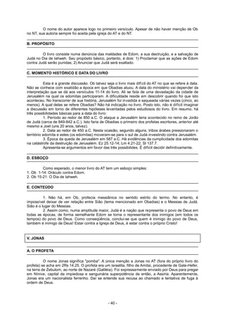 O nome do autor aparece logo no primeiro versículo. Apesar de não haver menção de Ob
no NT, sua autoria sempre foi aceita pela igreja do AT e do NT.
B. PROPÓSITO
O livro consiste numa denúncia das maldades de Edom, a sua destruição, e a salvação de
Judá no Dia de Iahweh. Seu propósito básico, portanto, é dois: 1) Proclamar que as ações de Edom
contra Judá serão punidas; 2) Anunciar que Judá será exaltado.
C. MOMENTO HISTÓRICO E DATA DO LIVRO
Esta é a grande discussão. Ob talvez seja o livro mais difícil do AT no que se refere à data.
Não se conhece com exatidão a época em que Obadias atuou. A data do ministério vai depender da
interpretação que se dá aos versículos 11-14 do livro. Ali se fala de uma devastação da cidade de
Jerusalém na qual os edomitas participaram. A dificuldade reside em descobrir quando foi que isto
aconteceu. No transcorrer de sua história, Jerusalém foi invadida e saqueada várias vezes (cinco, ao
menos). A qual delas se refere Obadias? Não há indicação no livro. Posto isto, não é difícil imaginar
a discussão em torno de diferentes hipóteses levantadas pelos estudiosos do livro. Em resumo, há
três possibilidades básicas para a data do livro:
1. Período ao redor de 850 a.C. O ataque a Jerusalém teria acontecido no reino de Jorão
de Judá (cerca de 849-842 a.C.). Isto faria de Obadias o primeiro dos profetas escritores, anterior até
mesmo a Joel (uns 20 anos, talvez).
2. Data ao redor de 450 a.C. Nesta ocasião, segundo alguns, tribos árabes pressionaram o
território edomita e estes (os edomitas) moveram-se para o sul de Judá investindo contra Jerusalém.
3. Época da queda de Jerusalém em 587 a.C. Há evidências da cumplicidade dos edomitas
na catástrofe da destruição de Jerusalém. Ez 25.12-14; Lm 4.21-22; Sl 137.7.
Apresenta-se argumentos em favor das três possibilides. É difícil decidir definitivamente.
D. ESBOÇO
Como esperado, o menor livro do AT tem um esboço simples:
1. Ob 1-14: Oráculo contra Edom.
2. Ob 15-21: O Dia de Iahweh.
E. CONTEÚDO
1. Não há, em Ob, profecia messiânica no sentido estrito do termo. No entanto, é
impossível deixar de ver relação entre Sião (tema mencionado em Obadias) e o Messias de Judá.
Sião é o lugar do Messias.
2. Assim como, numa amplitude maior, Judá é a nação que representa o povo de Deus em
todas as épocas, de forma semelhante Edom se torna o representante dos inimigos (em todos os
tempos) do povo de Deus. Como conseqüência, conclui-se que quem é inimigo do povo de Deus,
também é inimigo de Deus! Estar contra a Igreja de Deus, é estar contra o próprio Cristo!
V. JONAS
A. O PROFETA
O nome Jonas significa "pomba". A única menção a Jonas no AT (fora do próprio livro do
profeta) se acha em 2Rs 14.25. O profeta era um israelita, filho de Amitai, procedente de Gate-Hefer,
na terra de Zebulom, ao norte de Nazaré (Galiléia). Foi expressamente enviado por Deus para pregar
em Nínive, capital da impiedosa e sanguinária superpotência de então, a Assíria. Aparentemente,
Jonas era um nacionalista ferrenho. Daí se entende sua recusa ao chamado e tentativa de fuga à
ordem de Deus.
- 40 -
 