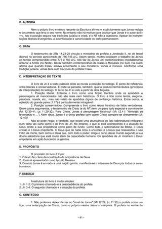 B. AUTORIA
Nem o próprio livro e nem o restante da Escritura afirmam explicitamente que Jonas redigiu
o documento que leva o seu nome. No entanto não há motivo para duvidar que Jonas é o autor do li-
vro. Isto é posição segura nas tradições judaica e cristã, e o NT não a questiona. Apesar de interpre-
tações liberais divergentes, a autenticidade e canonicidade do texto permanecem.
C. DATA
O testemunho de 2Rs 14.23-25 vincula o ministério do profeta a Jeroboão II, rei de Israel
(Norte) no período aproximado de 786-746 a.C. Assim sendo, muitos localizam o trabalho de Jonas
no tempo compreendido entre 775 e 750 a.C. Isto faz de Jonas um contemporâneo imediatamente
anterior a Amós (no Norte), talvez também contemporâneo de Isaías e Miquéias (no Sul). Há quem
afirme que quando Eliseu estava encerrando o seu ministério, Jonas o iniciava. Conforme uma
tradição judaica, Jonas teria sido discípulo do profeta Eliseu.
D. INTERPRETAÇÃO DO TEXTO
O livro de Jn é o texto clássico onde se revela a posição do teólogo. É ponto de referência
entre liberais e conservadores. É onde se percebe, também, qual a postura hermenêutica (princípios
de interpretação) do teólogo. O texto de Jn é visto a partir de dois ângulos.
1. Posição liberal. Entende o livro como uma ficção literária onde os episódios e
personagens ali mencionados não são reais nem históricos. O livro é tido como lenda, alegoria,
parábola, novela, etc., mas não relato de episódios dignos de confiança histórica. Entre outros, o
episódio do grande peixe (1.17) é particularmente intragável!
2. Posição conservadora. Compreende o livro como relato histórico de fatos verdadeiros.
Entre outros argumentos, o testemunho de Cristo (e do NT) tem um peso todo especial e convincente
(Mt 12.39-41; Lc 11.29-32). Para Cristo, Jonas é personagem histórico! (Mt 12.41: "Ninivitas se
levantarão e ...") Além disto, Jonas é o único profeta com quem Cristo compara-se diretamente (Mt
12.40)!
Não se pode negar, é verdade, que existe uma abundância do fato sobrenatural (milagres)
num texto tão curto como o do livro de Jn. No entanto, o que aí está acontecendo é a atuação de
Deus tendo a sua onipotência como pano de fundo. Como todo o sobrenatural da Bíblia, o Deus
cristão é o Deus onipotente. O Deus que do nada criou o universo, é o Deus que ressuscitou o seu
Filho da morte, bem como o Deus que, com todo o poder, dirige o curso deste mundo segundo a sua
divina sabedoria que está muito além da capacidade humana. Os episódios de Jn mostram o Deus
onipotente em ação buscando os gentios.
E. PROPÓSITO
O propósito do livro é triplo:
1. O texto faz clara demonstração da onipotência de Deus.
2. Jonas é apresentado como tipo do Messias.
3. Quando Jonas é enviado a uma nação gentia, manifesta-se o interesse de Deus por todos os seres
humanos.
F. ESBOÇO
A estrutura do livro é muito simples:
1. Jn 1-2: O primeiro chamado e a desobediência do profeta.
2. Jn 3-4: O segundo chamado e a atuação do profeta.
G. CONTEÚDO
1. Não podemos deixar de ver no "sinal de Jonas" (Mt 12.29; Lc 11.30) o profeta como um
tipo, uma antecipação de Cristo, como o próprio mestre Jesus o interpreta. O profeta no ventre do
- 41 -
 