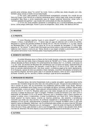 grande peixe antecipa Jesus "no ventre" da morte. Como o profeta saiu desta situação com vida,
também Jesus venceu a morte na sua ressurreição.
2. Por outro, está presente o direcionamento evangelístico universal. Em virtude de sua
fama de invasor cruel, Nínive (ou a Assíria) certamente seria o último lugar onde Jonas iria pregar o
evangelho! Mas Deus o envia exatamente para lá! Quase podemos denominar Jonas como o
"primeiro apóstolo dos gentios", cuja missão tem continuidade em Atos dos Apóstolos!
3. O livro de Jonas também apresenta a contingência (ou a condicionalidade) da profecia
divina. Jonas pregou destruição. Porém o povo se arrependeu. Deus, então, não destruiu Nínive!
VI. MIQUÉIAS
A. O PROFETA
O nome Miquéias significa "quem é como Iahweh?", e o versículo contido em Mq 7.18
("Quem, ó Deus, é semelhante a ti, ...") talvez seja um jogo de palavras com o nome do profeta.
Miquéias é o quarto dos grandes profetas do século VIII a.C. Ele era morastita (1.1), ou seja, natural
de Moresete-Gate (1.14), em Judá, a cerca de 32 km ao sudoeste de Jerusalém. É uma cidade
pequena, lá "do interior". E esta é toda informação que temos sobre a vida particular do profeta. Não
sabemos nem mesmo o nome do pai. Talvez devido à sua origem simples e provinciana, o profeta
não parece demonstrar muito interesse pelas maquinações políticas da época.
B. MOMENTO HISTÓRICO
O profeta Miquéias atuou no Reino do Sul (Judá) durante a segunda metade do século VIII
a.C., nos dias dos reis Jotão, Acaz e Ezequias (cerca de 742-687 a.C.). Viveu, portanto, durante as
últimas décadas do Reino do Norte. Foi contemporâneo de Oséias (Os 1.1), no Norte, e de Isaías (Is
1.1), em Judá. Os escritos de Miquéias têm semelhança com os textos de Isaías, especialmente as
profecias messiânicas (compare, por exemplo, o texto de Mq 4.1-5 com Is 2.2-5). Judá, sob Jotão,
teve um período relativamente bom. Sob Acaz, porém, a influência pagã se fez sentir abertamente.
O rei Ezequias, apesar de toda sua piedade e boas intenções, encontrou dificuldades na tentativa de
sua reforma religiosa. De forma geral, este é um período de declínio, tanto do Sul e, especialmente,
do Norte. A Assíria, por fim, derrotou o Norte e ameaçou Judá de forma assustadora.
C. MENSAGEM DE MIQUÉIAS
Miquéias talvez não tenha freqüentado muito a capital Jerusalém. Igualmente talvez tenha
exercido seu ministério longe da corte real e da vida política do país. Ocupou-se dos problemas mo-
rais e sociais do povo, não se envolvendo nos problemas políticos então muito atuais. Nenhum
segmento da sociedade havia ficado imune à corrupção da época: príncipes, profetas, líderes políti-
cos, sacerdotes, o povo em geral. Todos estavam comprometidos com o caos social e com a queda
moral (2.2,8,9,11; 3.1-5,9,11). Miquéias sabia que a raiz desta situação era de cunho teológico. E
anunciou o castigo de Deus com vigor e coragem. Predisse a queda de Samaria (1.6), bem como a
destruição de Jerusalém (3.12) e do templo. Anunciou que o verdadeiro culto a Deus consiste em
praticar a justiça, amar a misericórdia, e andar humildemente com Deus (6.8). Como Miquéias e
Isaías atuaram na mesma época, vivendo os mesmos problemas, não estranha a semelhança
marcante que existe nos seus escritos. As profecias messiânicas e escatológicas têm um lugar de
destaque no livro de Mq, particularmente a predição (5.2-5) a respeito de Belém como a vila onde
estaria o berço do Messias. (Nota bem: isto foi proclamado pelo profeta um pouco mais de 700 anos
antes do fato acontecer!) Miquéias era um mensageiro "... cheio do poder do Espírito do SENHOR,
cheio de juízo e força, para declarar a Jacó a sua transgressão e a Israel o seu pecado" (3.8). Ainda
nos dias de Jeremias (100 anos depois) a sua proclamação inflamada era lembrada (Jr 26.18-19).
D. AUTORIA
- 42 -
 