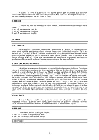 A autoria do livro é questionada em alguns pontos por estudiosos que assumem
pressupostos liberais. De resto, não apresenta problemas. Não se duvida da integridade do livro. O
NT menciona Miquéias (Mt 2.5-6; 10.35-36; Jo 7.42).
E. ESBOÇO
O livro de Mq pode ser esboçado de várias formas. Uma forma simples de esboço é a que
segue:
1. Mq 1-2: Mensagem de punição.
2. Mq 3-5: Mensagem de promessa.
3. Mq 6-7: Mensagem de perdão.
VII. NAUM
A. O PROFETA
Naum significa "consolador, confortador". Semelhante a Obadias, as informações que
temos sobre o profeta são apenas aquelas contidas no seu livro. E essas são escassas. Ele se diz
"elcosita" (1.1), ou seja, de Elcós (mas não se sabe onde ficava essa localidade). Há pelo menos
quatro sugestões geográficas para a localização desta cidade (Galiléia, Judá, Cafarnaum, e até
mesmo próximo a Nínive). Afirma uma tradição (que não sabemos se é confiável) que Naum foi
sepultado em Nínive, sendo testemunha ocular do cumprimento das suas profecias.
B. DATA E MOMENTO HISTÓRICO
Há relativa certeza quanto à data e ao momento histórico da profecia de Naum. O conteúdo
interno do texto força uma data dentro de um período de 50 anos. Em 3.8, Naum menciona a des-
truição da invencível cidade de Nô-Amom (ou Tebas), a antiga capital do Alto Egito. Pela história,
sabe-se que isto foi obra de Assurbanipal, rei da Assíria, em 663 a.C. Ora, se o profeta menciona es-
te acontecimento, então isto já tinha se passado. Logo, o livro não pode ter sido escrito antes de 663
a.C. Esta é, portanto, a data mais recuada para a redação do texto. Por outro, Naum prevê a des-
truição de Nínive. Se ele está prevendo a catástrofe, então isto ainda não aconteceu. Sabe-se
também pela história que a queda de Nínive se deu em 612 a.C. Logo, o livro não pode ter sido
escrito depois desta data. Então, 612 a.C. é a data mais recente para a composição do texto. Os
limites para a redação do livro, portanto, são 663 a.C. e 612 a.C., um período de 50 anos. Olhando a
cronologia de Judá, isto coincide com os reinados de Manassés, Amon e Josias. Ou seja, talvez
Naum tenha profetizado depois de Isaías e Miquéias e, quem sabe, no início do ministério de Jere-
mias.
C. PROPÓSITO
O livro de Naum, como Obadias, apresenta um único oráculo gentílico contra Nínive. Seu
propósito é anunciar a queda de Nínive como julgamento divino. Em qualidade estilística, o texto de
Naum é o melhor dos Profetas Menores. Em toda a literatura do AT só Isaías o supera.
D. ESBOÇO
Como o livro é curto, o esboço é simples:
1. Na 1.1-2.2: Salmo da majestade de Deus.
2. Na 2.3-3.19: Profecia da queda de Nínive.
E. CONTEÚDO
- 43 -
 