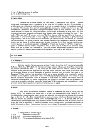 1. Hc 1-2: Questionamento do profeta.
2. Hc 3: Salmo do profeta.
D. TEOLOGIA
O conteúdo de Hc corre paralelo, de certa forma, à teologia de Jó e de Lm. O profeta
Habacuque defronta-se com a questão da fé em face das dificuldades da vida. O livro enfoca o
problema do mal existente na história mundial, na igreja, no coração humano. A reflexão do profeta é
a seguinte: "Como pode Deus permitir que pagãos (os caldeus ou babilônicos), homens que não
reconhecem a existência de Iahweh, pratiquem maldades contra o povo eleito de Deus? Por que
Deus permite (ou até os usa como instrumento) que invadam e devastem a terra santa? Por que
prosperam os ímpios, enquanto os filhos de Deus passam pelas maiores privações? Por quê ...? Por
quê ...? Sim, por quê?" (É comum ouvirmos, "Se Deus é amor então por que há tanta desgraça e
sofrimento no mundo?!?") Esta é uma pergunta verdadeiramente existencial e profundamente
angustiante! (Quem de nós nunca teve tais momentos?) A solução humana, na verdade, é a semente
da sua dissolução. Em última instância, o ser humano não tem como responder. A solução, a respos-
ta tem que ser divina. O profeta aponta para a única resposta: fé no Deus que se manifesta pai,
mesmo quando as aparências parecem contradizê-lo! "O justo por fé, este viverá!" Não há outra res-
posta ao problema do mal senão a resposta de Deus. E esta exige fé no Deus que responde a seu
modo, mas que se revela pai e salvador no Cristo que morre e ressuscita por homens que de forma
alguma o merecem! Mesmo por aqueles que não percebem o porquê do seu sofrimento.
IX. SOFONIAS
A. O PROFETA
Sofonias significa "Iahweh esconde (protege)". Além do profeta, o AT menciona outros três
Sofonias (1Cr 6.36; Jr 21.1; Zc 6.10). A única informação sobre a vida pessoal do profeta encontra-se
no primeiro versículo do texto (1.1). Ali é dito que ele é filho de Cusi, este de Gedalias, este de
Amarias, e este de Ezequias. A genealogia retrocede quatro gerações (este fato é incomum) e pára
em Ezequias. Diante do nome Ezequias, a seguinte pergunta logo se impõe: Será este o rei
Ezequias? O fato incomum da genealogia voltar até a quarta geração seria proposital e visaria
enfatizar a vinculação do profeta com a casa real de Ezequias? (Neste caso ele seria trineto do rei.)
Muitos estudiosos respondem "sim!" A suspeita é muito forte, no entanto não temos resposta
definitiva. Aparentemente (ao menos no tempo em que profetizou) o profeta vivia em Jerusalém. Ele
refere-se a Jerusalém usando a expressão "deste lugar" (1.4) e descreve sua topografia com muita
precisão (como alguém que tem um conhecimento acurado do lugar).
B. DATA
O texto afirma que Sofonias recebeu a palavra do SENHOR "nos dias de Josias, filho de
Amom" (1.1). Ora, sabe-se que Josias reinou no período compreendido entre 640-609 a.C. O
conteúdo do livro parece apontar para o tempo que antecede a grande reforma religiosa do rei Josias
(que se deu em 621 a.C.). Esta é a opinião de um bom número de estudiosos. Estes entendem que a
situação descrita por Sofonias confere com a real condição do povo (1.4-6, 8-9,12; 2.13; 3.1-3,7).
Talvez (e principalmente se tinha sangue real) o profeta tivesse acesso à corte. A data do livro fica
então por volta do ano 625 a.C. Sabemos que este foi um período muito tumultuado na história de
Judá. Sofonias teve Naum, Habacuque e Jeremias como colegas de pregação neste mesmo tempo.
C. ESBOÇO
O esboço do livro é como segue:
1. Sf 1: Julgamento contra Judá.
2. Sf 2.1-3.7: Oráculos contra os gentios.
3. Sf 3.8-20 : Promessa escatológica ao remanescente fiel.
- 45 -
 