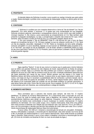 D. PROPÓSITO
A intenção básica de Sofonias é exortar o povo quanto ao castigo iminente que paira sobre
a nação. Nesta exortação o profeta inclui a promessa de restauração contida na última parte do livro
(3.8-20).
E. CONTEÚDO
1. Sofonias é o profeta que com maestria desenvolve o tema do "dia de Iahweh" (ou "dia do
SENHOR"). Em certo sentido, o versículo 1.7 é quase que uma condensação de sua pregação.
Sofonias proclama palavras veementes e ameaçadoras acerca do juízo divino que está prestes a
irromper (capítulo 1). Ele chama o povo seriamente ao arrependimento (2.1-3). Mas também está
presente a pregação escatológica, ou seja, a proclamação a respeito das coisas do fim (que, indire-
tamente, está vinculado a Cristo) ao final do livro. É o evangelho pregado depois da lei.
2. Em que consiste o "dia do SENHOR"? Este é o dia terrível em que o furor de Deus
atingirá os moradores da terra (1.18; 3.8) para castigar os que se voltaram contra ele (1.7-13). Será
um dia de angústia, escuridão, desolação (1.14-18). Todos os moradores da terra serão atingidos,
inclusive Jerusalém e o povo escolhido. Apenas os que buscam ao SENHOR serão poupados (2.3).
E no "dia final", que segue ao dia do SENHOR, o rei de Israel, Iahweh (o SENHOR) estará no meio
do seu povo para todo o sempre (3.15,17)! Portanto, para os que temem a Iahweh o Dia do SENHOR
é dia de grande regozijo.
X. AGEU
A. O PROFETA
Ageu significa "festivo". A raiz do seu nome é a mesma que é usada para o termo hebraico
que se refere aos grandes festivais da vida religiosa de Israel, especialmente as festas de peregri-
nação para o templo. Ageu é o primeiro dos três profetas que viveram e atuaram após o cativeiro
babilônico do povo de Judá. Não se conhece muito da sua vida. A tradição eclesiástica desconfia que
ele fosse sacerdote (por causa do seu nome). Muitos pensam que ele nasceu e foi criado na
Babilônia (talvez até tenha conhecido Daniel), e estava entre os que depois retornaram à pátria. Já
outros, com base em Ag 2.3, levantam a possibilidade dele ter conhecido o primeiro templo. Isto é,
nasceu em Judá antes da queda de Jerusalém, lá morou, sendo depois levado cativo. Desta forma
ele estaria já em avançada idade por ocasião da sua atividade profética no período pós-exílico, e
esta talvez tenha sido curta. Como não há como provar, fica a suspeita. Em Ed 5.1-2 e 6.14-15, Ageu
é mencionado junto com Zacarias, seu contemporâneo e colega de trabalho.
B. MOMENTO HISTÓRICO
Deus prometera que o cativeiro não duraria para sempre, ele teria fim. O império
babilônico, na pessoa do monarca Nabucodonosor, foi o instrumento para a execução do juízo de
Deus. O povo de Judá foi exilado para longe, para a Babilônia. No entanto, Deus utiliza-se dos
acontecimentos históricos para atingir os seus objetivos. Enquanto o povo estava no cativeiro, o
movimento da história teve continuidade e houve mudanças no cenário internacional. O império
babilônico foi derrotado. Um novo poder surgiu: era o império medo-persa. Este tinha uma política
bem mais humana e tolerante com relação aos que estavam sob o seu domínio. Foi aí, em 538 a.C.,
que o rei Ciro promulgou o decreto que permitiu aos exilados de Judá voltar para casa. Era o cumpri-
mento da promessa de restauração feita por Deus há muito tempo.
O povo voltou. Em 535 a.C. iniciaram a reconstrução do templo em Jerusalém. Entretanto,
devido a dificuldades e oposição, a reconstrução foi abandonada. (Isto está narrado nos livros de Ed
e Ne.) A situação era desencorajante e o povo estava desmotivado. Deus então levanta os profetas
Ageu e Zacarias. Estes animam o povo a que voltem a trabalhar e terminem a reconstrução do tem-
plo. (O início do ministério de Zacarias foi bem no meio da atividade de Ageu.)
- 46 -
 