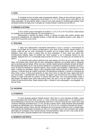 C. DATA
O conteúdo do livro de Ageu está precisamente datado. Todos os seus oráculos (quatro, ao
todo) foram recebidos no "segundo ano do rei Dario" (1.1; 2.1; 2.10; 2.20), que é o ano 520 a.C. do
nosso calendário. (É até possível saber o mês em que cada oráculo foi recebido pelo profeta.) Esta
atividade profética de Ageu teve a duração de 4 meses durante o referido ano de 520 a.C.
D. ESBOÇO E AUTORIA
O livro contém quatro mensagens do profeta (1.1-15; 2.1-9; 2.10-19; 2.20-23). Cada oráculo
foi recebido num momento diferente e é uma unidade em si.
Descontando a opinião de alguns críticos, a autoria do texto pelo próprio profeta está
firmemente estabelecida. As tradições judaica e cristã não têm problema quanto a isto. Ageu é o
autor do livro que leva o seu nome.
E. TEOLOGIA
1. Ageu teve desempenho importante estimulando o povo a concluir a reconstrução do
templo. O que Ageu fez foi motivar corretamente o povo para a obra iniciada. Aquele prédio (o t-
emplo), antes de ser um mero amontoado de pedras, era um projeto divino com um propósito
teológico muito claro. Deus o queria para os seus interesses. O povo tinha que saber isto.
Humanamente falando, Ageu foi profeta que "teve sucesso" e viu o resultado externo do seu
trabalho. Segundo Ed 6.15, a construção estava pronta em 516 a.C. ("no sexto ano do reinado do rei
Dario").
2. A princípio pode parecer estranho todo este esforço em torno de uma construção. Pois
Deus movimentou pelo menos dois de seus mensageiros especiais (os profetas Ageu e Zacarias)
para a reconstrução do templo. Afinal, por que o templo recebe tamanha atenção da parte de Deus?
Na proclamação bíblica do AT, não se pode subestimar a importância teológica do templo. Quando o
povo de Deus foi libertado do cativeiro egípcio, Deus mandou que erigissem o tabernáculo e, mais
tarde, o templo de Jerusalém. Agora o povo recapitula esta mesma história e volta novamente do
cativeiro. O templo deve ser erigido novamente. Da perspectiva teológica, o templo é a presença de
Deus entre o povo. O Deus que preenche os céus, bem como os céus dos céus, agora está como
que "encarnado", "materializado" ali no templo. Se alguém quer encontrar-se com o Deus infinito, o
templo é o lugar onde este vai achá-lo. O mesmo vale para hoje, com uma peculiaridade: Cristo é
este templo. Se alguém quer achar este mesmo Deus, tem que ir a um só "lugar" (e não há outro):
Cristo! Ali ele encontra Deus. Neste sentido então, o templo é uma antecipação, uma pregação, um
tipo de Cristo.
XI. ZACARIAS
A. O PROFETA
O nome Zacarias significa "Iahweh lembra". Este não é o único Zacarias da Bíblia, outros
são mencionados (2Cr 24.20; 26.5; Is 8.22; Lc 1.5ss). Conforme o próprio texto (1.1,7), Zacarias é fi-
lho de Berequias e neto de Ido. Provavelmente este Ido é o mesmo levita Ido que voltou para Judá
conforme indicação de Esdras (Ed 5.1; 6.14). Se isto é mesmo assim, então Zacarias seria sacerdote
e poderia ser identificado com o Zacarias de Ne 12.16. Em Zc 2.4, o profeta é chamado de "jovem".
Esta observação parece indicar que ele realmente era novo quando cooperava com o profeta Ageu
na campanha de reedificação do templo em 520 a.C. O profeta iniciou o seu ministério dois meses
após Ageu ter começado o seu. Ambos atuaram simultaneamente, cada um com o seu modo de ser.
Ao que tudo indica, Zacarias trabalhou bem mais tempo que Ageu.
B. MOMENTO HISTÓRICO
- 47 -
 
