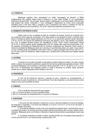 A. O PROFETA
Malaquias significa "meu mensageiro" ou então "mensageiro de Iahweh". A Bíblia
simplesmente não registra dados sobre a pessoa e a vida deste profeta. É um personagem
totalmente desconhecido. Via de regra, liberais negam a Malaquias a sua historicidade. Afirmam que
esta pessoa não existiu. Entendem o "meu mensageiro" (significado do nome) como expressão
simbólica para o real autor. Mas a verdade é que a ignorância que temos a respeito da vida do
profeta não significa a sua inexistência. Por outro, nada mais podemos acrescentar a isto.
B. MOMENTO HISTÓRICO E DATA
Nada é dito no livro a respeito da data do ministério do profeta. A partir do conteúdo do li-
vro, podemos inferir algumas conclusões. Com toda certeza a sua atuação foi após o cativeiro babi-
lônico. O templo já estava erigido (dedicado em 516 a.C.) e os sacrifícios estavam sendo oferecidos
(1.6-10; 3.8,10). Um espírito de indiferença dominava não apenas o povo, mas também os sacerdo-
tes (1.6). A piedade pessoal estava em decadência (1.6-8). Havia muitos casamentos mistos
(2.10-12). O dízimo estava sendo negligenciado (3.8-10). Nestes dias Judá tinha governador (1.8).
Os pecados combatidos por Malaquias são os mesmos condenados por Neemias. Assim sendo, o
tempo da atividade de Malaquias pode ser o mesmo em que Neemias estava em ação. O que signifi-
ca que o profeta pode ter trabalhado entre 450 e 400 a.C. Alguns teólogos mencionam 435 a.C. co-
mo um bom ponto de referência. Nada impede que o profeta tenha continuado seu trabalho depois
desta data.
C. AUTORIA
A autoria do livro está vinculada à discussão da historicidade do profeta. Se esta é aceita,
então a autoria não apresenta problemas, apesar de não termos evidências explícitas no texto. O NT
reconhece Malaquias como profeta e o menciona várias vezes (Mt 11.10; 17.12; Mc 9.11-13; Lc 7.27;
Rm 9.13). O testemunho das tradições judaica e cristã é favorável ao profeta. Nada, portanto,
impede que o próprio Malaquias tenha redigido o seu livro.
D. PROPÓSITO
O livro de Ml intenciona reprovar o pecado do povo, chamá-lo ao arrependimento, e
convencê-lo de quão importante é a vida santificada. Pois disto dependia a sua sobrevivência como
nação e como povo escolhido de Deus.
E. ESBOÇO
O livro de Ml tem basicamente duas seções:
1. Ml 1-3: O amor de Deus e o povo e profetas infiéis.
2. Ml 4-5: O chamado ao arrependimento e o anúncio do Messias.
F. CONTEÚDO
1. Do ponto de vista estilístico, predomina no livro o discurso didático em forma de diálogo,
de perguntas e respostas, e na forma de antíteses (1.2,7,9,10; 2.10,14,17; 3.7,8,13,14). No texto, o
profeta "dialoga" com Deus.
2. O ambiente refletido no texto é de uma importância especial para o conhecimento da co-
munidade pós-exílica. As notícias que temos deste período (pós-exílico) são mínimas. Apesar das li-
mitações, Malaquias (junto com Esdras e Neemias e algumas descobertas arqueológicas) supre esta
lacuna.
3. A profecia messiânica contida no último capítulo de Ml é de uma beleza toda especial. É
o fecho de ouro do AT e, ao mesmo tempo, preparo para o NT.
- 49 -
 
