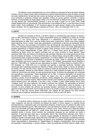 Os filisteus viviam principalmente em cinco cidades ao sudoeste da terra de Israel: Asdode,
Ascalom, Ecrom, Gate e Gaza. Eles controlavam a rodovia internacional que vinha do Egito ao longo
da costa mediterrânea. No período dos Juízes, de Samuel, de Saul e Davi, os filisteus representaram
uma constante e poderosa ameaça aos israelitas. Ambos os povos queriam controlar o mesmo
território. A necessidade de organização militar a fim de enfrentar os filisteus em pé de igualdade foi
um dos fatores que, historicamente, levaram o povo de Israel a pedir um rei (1Sm 8.20). Cada
cidade filistéia tinha um governante. Eles dominavam a tecnologia do ferro, o que lhes dava incrível
poder militar. Eram politeístas. O AT menciona alguns de seus deuses: Dagon (com templos em
Gaza e Asdode, 1Sm 5), Baal-Zebube (cultuado em Ecrom, 2Rs 1.2) e Astarote (1Sm 31.10).
C. EGITO
Situado ao noroeste da África, o território egípcio é caracterizado pelo deserto do Saara e
pelo rio Nilo. Até tempos modernos, o Egito virtualmente devia sua existência às cheias do rio Nilo
que trazia o rico humus das suas cabeceiras e o depositava ao longo de suas margens,
particularmente no delta. Era o que de melhor havia para a agricultura. Porém uma cheia irregular
podia significar fome e morte. Cedo eles aprenderam e dominaram a técnica do transporte fluvial.
Afinal, o Nilo era o seu principal e conveniente meio de transporte. Dos desertos e da península do
Sinai eram extraídos metais preciosos (cobre e ouro). Dali também vinham as rochas destinadas aos
projetos gigantescos. A história do Egito é milenar. Essa começou muito antes de 3000 a.C. Antes
havia dois reinos independentes. A data 3000 a.C. é fixada como ponto de referência para a
existência do Egito como um império unificado sob um único monarca (o faraó Menes). Pelos
próximos 3000 anos sua história é dividida em três períodos distintos e de muita grandeza (ao todo,
são 30 dinastias de faraós). 1) A Era das Pirâmides ou o Reino Antigo (cerca de 2600 a 2200 a.C.) é
caracterizado pelos projetos arrojados e gigantescos. 2) O Reino Médio (12ª dinastia, ca. 2060-1786
a.C.) expandiu o seu território e fortaleceu a economia da nação. (Este é o período das peregrina-
ções de Abraão que morou inclusive no Egito.) Após a 12ª dinastia, governantes fracos dirigiram o
país (ca. 1780-1550 a.C., tempo em que José estava no Egito). 3) O Novo Reino ou Império (18ª a -
20ª dinastias, ca. 1500-1070 a.C.) é marcado por guerras e expansão territorial. Também pela
construção dos imponentes templos em Memfis e Tebas, entre outros. (Esta é a época de Moisés e
do êxodo.) Em seu Período Final o Egito já mostrava sinais de decrepitude. Os bons tempos eram
coisas do passado. Através de toda história o faraó era o chefe supremo do Egito. A terra estava di-
vidida em províncias que tinham os seus governantes locais. A maioria da população era composta
por agricultores e pecuaristas. Todos dependiam do rio Nilo. O sistema hieroglífico de escrita era
pictográfico. Considerando a época, o Egito nos legou uma rica e variada produção literária
(narrativa, poesia, livros de sabedoria, provérbios, cartas, listagens, etc). Eram politeístas, adoravam
deuses das mais variadas origens. Determinados animais eram dotados de qualidades especiais para
certos deuses (como, por exemplo, o boi ápis, a íbis, o falcão, o gato). Esses podiam atuar como
"imagens vivas" dos seus patronos. Os deuses moravam nos templos. Os sacerdotes os serviam
com oferendas, alimentos, hinos, rituais, etc. O faraó era o intermediário entre os deuses e os
homens. O povo simples não entrava nos grandes templos. Adoravam em santuários locais. Os
egípcios tinham discernimento moral (noção do certo e do errado) e praticavam artes mágicas no seu
dia a dia. O fato dos mortos serem enterrados com objetos de uso pessoal nos seus túmulos
evidencia que os egípcios acreditavam numa vida após a morte no reino de Osíris.
D. ASSÍRIA
O território assírio achava-se na parte norte do atual Iraque, continuava ao longo do rio
Tigre chegando aos pés da cordilheira de Zagros (ao leste). A chuva regular e o sistema fluvial
providenciavam o necessário para uma agricultura próspera. A Assíria era um pedaço de chão muito
atraente para diferentes povos. Não é de admirar que sua história foi escrita com sangue. A capital, o
país e sua divindade principal compartilhavam o mesmo nome: Assur. Nínive era a segunda cidade.
Ambas já prosperavam em 2500 a.C., senão antes. Sua fama de imperialistas cruéis e impiedosos
soldados correu o mundo. Eram temidos. As constantes ameaças ao seu território em parte o
explicam. O que não quer dizer que o vocabulário assírio não comportava palavras como "paz" e
"prosperidade". Entre 1500-1100 a.C. a Assíria ocupou posição de liderança no Oriente Próximo.
Chegou a igualar o lendário Egito. Após 200 anos (1100-900 a.C.) de fraquezas e problemas internos,
uma série de vigorosos monarcas fizeram da Assíria uma verdadeira superpotência (os principais
foram: Assurbanipal II, Salmanaser III, Tiglate-Pileser III, Sargão e Senaqueribe). Sob os governos
de Esaradão e Assurbanipal, o império atingiu o ápice da expansão territorial (cobria o Egito, Síria,
- 5 -
 