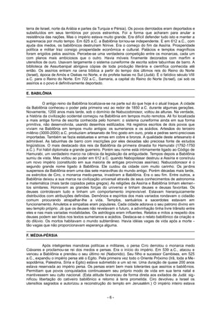 terra de Israel, norte da Arábia e partes da Turquia e Pérsia). Os povos derrotados eram deportados e
substituídos em seus territórios por povos estranhos. Foi a forma que acharam para anular a
resistência das nações. Mas o império estava muito grande. Era difícil defender tudo isto e manter a
supremacia por muito tempo. Em 625 a.C. a Babilônia tornou-se independente. E em 612 a.C., com
ajuda dos medos, os babilônicos destruíram Nínive. Era o começo do fim da Assíria. Prosperidade
política e militar traz consigo prosperidade econômica e cultural. Palácios e templos magníficos
foram erigidos pelos assírios. Percebe-se uma verdadeira competição entre os monarcas, cada um
com planos mais ambiciosos que o outro. Havia móveis finamente decorados com marfim e
utensílios de ouro. Usavam largamente o sistema cuneiforme de escrita sobre tabuinhas de barro. A
biblioteca de Assurbanipal abrigava cópias de toda produção literária e científica conhecida até
então. Os assírios entram na cena bíblica a partir do tempo dos últimos reis do Reino do Norte
(Israel), época de Amós e Oséias no Norte, e do profeta Isaías no Sul (Judá). É o fatídico século VIII
a.C. para o Reino do Norte. Em 722 a.C., Samaria, a capital do Reino do Norte (Israel), cai sob os
assírios e o povo é definitivamente deportado.
E. BABILÔNIA
O antigo reino da Babilônia localizava-se na parte sul do que hoje é o atual Iraque. A cidade
da Babilônia conheceu o poder pela primeira vez ao redor de 1850 a.C. durante algumas gerações.
Novamente, 1200 anos mais tarde, sob o domínio de Nabucodonosor, voltou às alturas. Na verdade,
a história da civilização ocidental começou na Babilônia em tempos muito remotos. Ali foi localizada
a mais antiga forma de escrita conhecida pelo homem: o sistema cuneiforme ainda em sua forma
primitiva, não desenvolvida, usando desenhos estilizados. Há registros escritos de dois povos que
viviam na Babilônia em tempos muito antigos: os sumerianos e os acádios. Artesãos do terceiro
milênio (3000-2000) a.C. produziam artesanato de fino gosto em ouro, prata e pedras semi-preciosas
importadas. Também se fazia estatuetas e armas em cobre e bronze. A qualidade deste artesanato é
admirável. As tabuinhas de barro com inscrições por eles deixadas são preciosa fonte de estudos
lingüísticos. O mais destacado dos reis da Babilônia da primeira dinastia foi Hamurabi (1792-1750
a.C.). Foi hábil diplomata e grande guerreiro. Porém seu nome está intimamente ligado ao Código de
Hamurabi, um verdadeiro marco na ciência da legislação da antiguidade. Tempos depois a Babilônia
sumiu de vista. Mas voltou ao poder em 612 a.C. quando Nabopolasar destruiu a Assíria e construiu
um novo império (constituído em sua maioria de antigas províncias assírias). Nabucodonosor é o
segundo grande nome ligado à Babilônia. Ele cuidou da cidade com muito carinho. Os jardins
suspensos da Babilônia eram uma das sete maravilhas do mundo antigo. Porém décadas mais tarde,
os exércitos de Ciro, o monarca medo-persa, invadiram a Babilônia. Era o seu fim. Entre outros, a
Babilônia deixou a sua marca na civilização universal através de seus conhecimentos de astronomia
e matemática (mais tarde copiados pelos gregos). As religiões da Assíria e Babilônia tinham elemen-
tos similares. Honravam as grandes forças do universo e tinham deuses e deusas favoritas. Os
deuses controlavam tudo e tinham um comportamento imprevisível. Estavam hierarquicamente
distribuídos com atribuições definidas. Demônios e espíritos dos mais variados rondavam o cidadão
comum procurando atrapalhar-lhe a vida. Templos, santuários e sacerdotes estavam em
funcionamento. Amuletos e simpatias eram populares. Cada cidade adorava o seu patrono divino em
seu templo próprio. Já que os deuses não revelavam o futuro, a adivinhação tinha livre trânsito entre
eles e nas mais variadas modalidades. Os astrólogos eram influentes. Relatos e mitos a respeito dos
deuses podem ser lidos nos textos sumerianos e acádios. Destaca-se o relato babilônico da criação e
do dilúvio. Os mortos habitavam o mundo subterrâneo. Havia idéias vagas de vida após a morte -
tão vagas que não proporcionavam esperança alguma.
F. MÉDIA-PÉRSIA
Após inteligentes manobras políticas e militares, o persa Ciro derrotou o monarca medo
Ciáxares e proclamou-se rei dos medos e persas. Era o início do império. Em 539 a.C., atacou e
venceu a Babilônia e prendeu o seu último rei (Nabonido). Seu filho e sucessor Cambises, em 525
a.C., expandiu o império persa até o Egito. Pela primeira vez todo o Oriente Próximo (Irã, toda a Me-
sopotâmia, Palestina, Síria e Egito) estava submetido a um só rei. Uma duração de quase 200 anos
estava reservada ao império persa. Os persas eram bem mais tolerantes que assírios e babilônios.
Permitiam que povos conquistados continuassem seu próprio modo de vida em sua terra natal e
mantivessem seu culto nacional. (Esta atitude favoreceu de forma direta aos exilados de Judá: sig-
nificou libertação do cativeiro babilônico e retorno à terra prometida. Ciro devolveu a Israel os
utensílios sagrados e autorizou a reconstrução do templo em Jerusalém.) O império inteiro estava
- 6 -
 