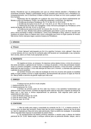 teorias. Percebe-se que os pressupostos com que os críticos liberais estudam o Pentateuco são
puramente humanos. Negam a participação divina no processo que culminou com o Pentateuco (e,
conseqüentemente, com a Escritura) e tratam a Bíblia como se fosse um livro como qualquer outro
livro humano.
Realmente não há cabeçalho em qualquer dos cinco livros que afirme explicitamente ser
Moisés o autor do Pentateuco. Porém, as evidências existentes o confirmam. Eis algumas:
1. Evidências do próprio Pentateuco. Êx 17.14; Nm 33.1-2; Dt 31.9,24.
2. Evidências de outros livros do AT. Js 1.7,8; 22.9; Jz 3.4; 1Rs 2.3; Ed 6.18; Ne 13.1.
3. Testemunho de Cristo nos evangelhos. Cristo menciona passagens do Pentateuco como
sendo de Moisés: Mt 19.8; Mc 10.4,5; Lc 24.27,44.
4. Evidência de outros livros do NT. At 3.22,23; Rm 10.5,19; 1 Co 9.9.
Além do mais, Moisés tinha plenas qualificações para liderar o povo de Israel no caminho
para a terra prometida e redigir o Pentateuco. Junto à sua fidelidade a Deus, estava a "escola" que
recebera do próprio Deus no deserto bem como e educação que tivera no Egito quando lá morava.
Não temos motivo real para negar a autoria mosaica do Pentateuco.
II. GÊNESIS
A. TÍTULO
O título "gênesis" está baseado em Gn 2.4 e significa "começo, início, gênese". Este não é
o nome hebraico do livro mas lhe foi conferido pela LXX levando em consideração o seu conteúdo.
Sem dúvida, este é um título muito apropriado ao livro.
B. PROPÓSITO
Gn registra os inícios, os começos. Gn descreve vários destes inícios: o início do universo e
dos seres animados, a gênese do ser humano, o começo do pecado, o início das promessas messiâ-
nicas e o primeiro evangelho, o começo das conseqüências do pecado, o início da morte, a primeira
destruição da raça humana, o início das alianças de Deus com o homem, o chamado dos patriarcas,
a gênese do povo escolhido.
Gn também fornece uma visão da revelação do início do universo até quando os israelitas
estão no Egito prestes a formar a nação teocrática. Numericamente são poucos no Egito ao final de
Gn. Mas já estão a caminho da grande nação que virão a ser.
C. ESBOÇO
O esboço do livro de Gn é muito simples:
1. História primitiva: Gn 1-11.
2. História patriarcal: Gn 12-50.
A ênfase da primeira parte do livro está nos inícios e nos episódios fundamentais que
afetaram toda a raça humana. A ênfase da segunda parte volta-se mais para o aspecto da aliança de
Deus com o seu povo e enfoca especialmente os patriarcas. Esta segunda parte pode ser
subdividida em três ciclos:
1. Ciclo de Abraão e Isaque: Gn 12-26.
2. Ciclo de Jacó e Esaú : Gn 27-36.
3. Ciclo de José: Gn 37-50.
D. CONTEÚDO
1. Não há razão para negar a veracidade do conteúdo de Gn 1-11, a história primitiva. É
história real e os fatos são verídicos. Porém hoje não há como investigá-la. Nenhum de nós lá este-
ve. Isto foi inspirado por Deus tal como está escriturado. Está na esfera da revelação. A veracidade
última daqueles fatos repousa na autoridade do próprio Deus.
2. Os acontecimentos da história primitiva preparam o cenário para a aliança da história
patriarcal de Gn 12-50. Nesta seção o enfoque volta-se para os patriarcas Abraão, Isaque, Jacó e
- 8 -
 