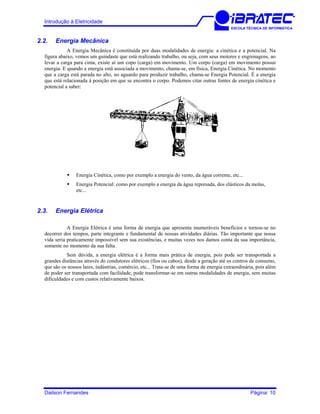 Introdução à Eletricidade
ESCOLA TÉCNICA DE INFORMÁTICA
2.2. Energia Mecânica
A Energia Mecânica é constituída por duas modalidades de energia: a cinética e a potencial. Na
figura abaixo, vemos um guindaste que está realizando trabalho, ou seja, com seus motores e engrenagens, ao
levar a carga para cima, existe aí um copo (carga) em movimento. Um corpo (carga) em movimento possui
energia. E quando a energia está associada a movimento, chama-se, em física, Energia Cinética. No momento
que a carga está parada no alto, no aguardo para produzir trabalho, chama-se Energia Potencial. É a energia
que está relacionada à posição em que se encontra o corpo. Podemos citar outras fontes de energia cinética e
potencial a saber:
Energia Cinética, como por exemplo a energia do vento, da água corrente, etc...
Energia Potencial: como por exemplo a energia da água represada, dos elásticos da molas,
etc...
2.3. Energia Elétrica
A Energia Elétrica é uma forma de energia que apresenta inumeráveis benefícios e tornou-se no
decorrer dos tempos, parte integrante e fundamental de nossas atividades diárias. Tão importante que nossa
vida seria praticamente impossível sem sua existências, e muitas vezes nos damos conta da sua importância,
somente no momento da sua falta.
Sem dúvida, a energia elétrica é a forma mais prática de energia, pois pode ser transportada a
grandes distâncias através do condutores elétricos (fios ou cabos), desde a geração até os centros de consumo,
que são os nossos lares, indústrias, comércio, etc... Trata-se de uma forma de energia extraordinária, pois além
de poder ser transportada com facilidade, pode transformar-se em outras modalidades de energia, sem muitas
dificuldades e com custos relativamente baixos.
Dailson Fernandes Página: 10
 