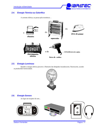 Introdução à Eletricidade
ESCOLA TÉCNICA DE INFORMÁTICA
2.4. Energia Térmica ou Calorífica
A corrente elétrica, ao passar pela resistência ...
2.5. Energia Luminosa
Quando a energia elétrica percorre o filamento das lâmpadas incandescente, fluorescente, acende-
as produzindo luminosidade.
2.6. Energia Sonora
Ao ligar um receptor de som...
Dailson Fernandes Página: 11
 