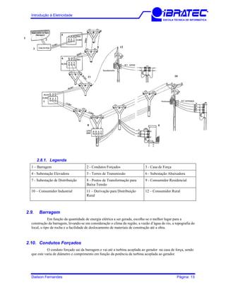 Introdução à Eletricidade
ESCOLA TÉCNICA DE INFORMÁTICA
12
11 10
98
7
6
5
5
4
3
21
2.8.1. Legenda
1 – Barragem 2 - Condutos Forçados 3 - Casa de Força
4 - Subestação Elevadora 5 - Torres de Transmissão 6 - Subestação Abaixadora
7 - Subestação de Distribuição 8 - Postos de Transformação para
Baixa Tensão
9 - Consumidor Residencial
10 – Consumidor Industrial 11 – Derivação para Distribuição
Rural
12 – Consumidor Rural
2.9. Barragem
Em função da quantidade de energia elétrica a ser gerada, escolhe-se o melhor lugar para a
construção da barragem, levando-se em consideração o clima da região, a vazão d’água do rio, a topografia do
local, o tipo de rocha e a facilidade de deslocamento de materiais de construção até a obra.
2.10. Condutos Forçados
O conduto forçado sai da barragem e vai até a turbina acoplada ao gerador na casa de força, sendo
que este varia de diâmetro e comprimento em função da potência da turbina acoplada ao gerador.
Dailson Fernandes Página: 13
 