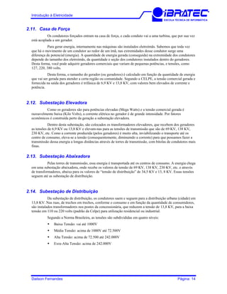 Introdução à Eletricidade
ESCOLA TÉCNICA DE INFORMÁTICA
2.11. Casa de Força
Os condutores forçados entram na casa de força, e cada conduto vai a uma turbina, que por sua vez
está acoplada a um gerador.
Para gerar energia, internamente nas máquinas são instalados eletroímãs. Sabemos que toda vez
que há o movimento de um condutor ao redor de um ímã, nas extremidades desse condutor surge uma
diferença de potencial (energia). A quantidade de energia gerada (conseguida) na extremidade dos condutores
depende do tamanho dos eletroímãs, da quantidade e seção dos condutores instalados dentro do geradores.
Desta forma, você pode adquirir geradores comerciais que variam de pequenas potências, e tensões, como
127, 220, 380 volts.
Desta forma, o tamanho do gerador (ou geradores) é calculado em função da quantidade de energia
que vai ser gerada para atender a certa região ou comunidade. Segundo a CELPE, a tensão comercial gerada e
fornecida na saída dos geradores é trifásica de 6,9 KV e 13,8 KV, com valores bem elevados de corrente e
potência.
2.12. Subestação Elevadora
Como os geradores são para potências elevadas (Mega Watts) e a tensão comercial gerada é
razoavelmente baixa (Kilo Volts), a corrente elétrica no gerador é de grande intensidade. Por fatores
econômicos é construída perto da geração a subestação elevadora.
Dentro desta subestação, são colocados os transformadores elevadores, que recebem dos geradores
as tensões de 6,9 KV ou 13,8 KV e elevam-nas para as tensões de transmissão que são de 69 KV, 138 KV,
230 KV, etc. Como a corrente produzida (pelos geradores) é muito alta, inviabilizando o transporte até os
centro de consumo, eleva-se a tensão (consequentemente, diminuindo a corrente) para que possamos fazer a
transmissão dessa energia a longas distâncias através de torres de transmissão, com bitolas de condutores mais
finas.
2.13. Subestação Abaixadora
Pelas torres de transmissão, essa energia é transportada até os centros de consumo. A energia chega
em uma subestação abaixadora, onde recebe os valores de tensão de 69 KV, 138 KV, 230 KV, etc. e através
de transformadores, abaixa para os valores de “tensão de distribuição” de 34,5 KV e 13, 8 KV. Essas tensões
seguem até as subestação de distribuição.
2.14. Subestação de Distribuição
Da subestação de distribuição, os condutores saem e seguem para a distribuição urbana (cidade) em
13,8 KV. Nas ruas, de trechos em trechos, conforme o consumo e em função da quantidade de consumidores,
são instalados transformadores nos postes da concessionária, que reduzem a tensão de 13,8 KV, para a baixa
tensão em 110 ou 220 volts (padrão da Celpe) para utilização residencial ou industrial.
Segundo a Norma Brasileira, as tensões são subdivididas em quatro níveis:
Baixa Tensão: vai até 1000V
Média Tensão: acima de 1000V até 72.500V
Alta Tensão: acima de 72.500 até 242.000V
Exra-Alta Tensão: acima de 242.000V
Dailson Fernandes Página: 14
 