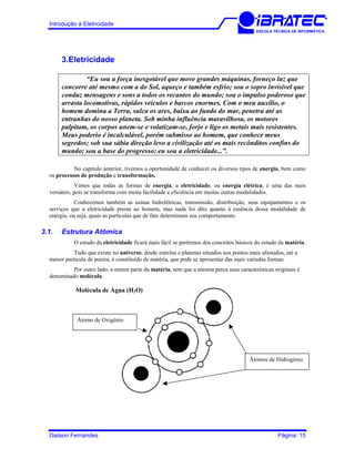 Introdução à Eletricidade
ESCOLA TÉCNICA DE INFORMÁTICA
3.Eletricidade
“Eu sou a força inesgotável que move grandes máquinas, forneço luz que
concorre até mesmo com a do Sol, aqueço e também esfrio; sou o sopro invisível que
conduz mensagens e sons a todos os recantos do mundo; sou o impulso poderoso que
arrasta locomotivas, rápidos veículos e barcos enormes. Com o meu auxílio, o
homem domina a Terra, sulca os ares, baixa ao fundo do mar, penetra até as
entranhas do nosso planeta. Sob minha influência maravilhosa, os motores
palpitam, os corpos unem-se e volatizam-se, forjo e ligo os metais mais resistentes.
Meus poderio é incalculável, porém submisso ao homem, que conhece meus
segredos; sob sua sábia direção levo a civilização até os mais recônditos confins do
mundo; sou a base do progresso: eu sou a eletricidade...”.
No capítulo anterior, tivemos a oportunidade de conhecer os diversos tipos de energia, bem como
os processos de produção e transformação.
Vimos que todas as formas de energia, a eletricidade, ou energia elétrica, é uma das mais
versáteis, pois se transforma com muita facilidade e eficiência em muitas outras modalidades.
Conhecemos também as usinas hidrelétricas, transmissão, distribuição, seus equipamentos e os
serviços que a eletricidade presta ao homem, mas nada foi dito quanto à essência dessa modalidade de
energia, ou seja, quais as partículas que de fato determinam seu comportamento.
3.1. Estrutura Atômica
O estudo da eletricidade ficará mais fácil se partirmos dos conceitos básicos do estudo da matéria.
Tudo que existe no universo, desde estrelas e planetas situados nos pontos mais afastados, até a
menor partícula de poeira, é constituído de matéria, que pode se apresentar das mais variadas formas.
Por outro lado, a menor parte da matéria, sem que a mesma perca suas características originais é
denominado molécula.
Molécula de Água (H2O)
Átomos de Hidrogênio
Átomo de Oxigênio
Dailson Fernandes Página: 15
 