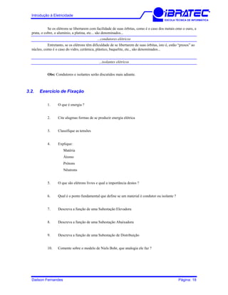 Introdução à Eletricidade
ESCOLA TÉCNICA DE INFORMÁTICA
Se os elétrons se libertarem com facilidade de suas órbitas, como é o caso dos metais omo o ouro, a
prata, o cobre, o alumínio, a platina, etc... são denominados...
...condutores elétricos
Entretanto, se os elétrons têm dificuldade de se libertarem de suas órbitas, isto é, estão “presos” ao
núcleo, como é o caso do vidro, cerâmica, plástico, baquelite, etc., são denominados...
...isolantes elétricos
Obs: Condutores e isolantes serão discutidos mais adiante.
3.2. Exercício de Fixação
1. O que é energia ?
2. Cite alugmas formas de se produzir energia elétrica
3. Classifique as tensões
4. Explique:
Matéria
Átomo
Prótons
Nêutrons
5. O que são elétrons livres e qual a importância destes ?
6. Qual é o ponto fundamental que define se um material é condutor ou isolante ?
7. Descreva a função de uma Subestação Elevadora
8. Descreva a função de uma Subestação Abaixadora
9. Descreva a função de uma Subestação de Distribuição
10. Comente sobre o modelo de Niels Bohr, que analogia ele faz ?
Dailson Fernandes Página: 18
 
