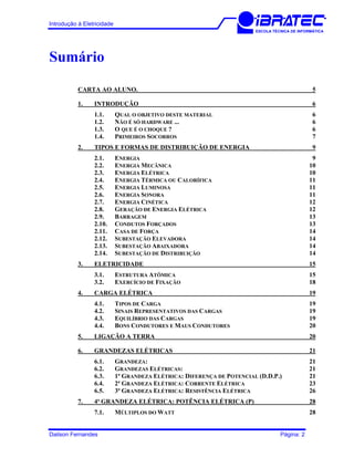Introdução à Eletricidade
ESCOLA TÉCNICA DE INFORMÁTICA
Sumário
CARTA AO ALUNO. 5
1. INTRODUÇÃO 6
1.1. QUAL O OBJETIVO DESTE MATERIAL 6
1.2. NÃO É SÓ HARDWARE ... 6
1.3. O QUE É O CHOQUE ? 6
1.4. PRIMEIROS SOCORROS 7
2. TIPOS E FORMAS DE DISTRIBUIÇÃO DE ENERGIA 9
2.1. ENERGIA 9
2.2. ENERGIA MECÂNICA 10
2.3. ENERGIA ELÉTRICA 10
2.4. ENERGIA TÉRMICA OU CALORÍFICA 11
2.5. ENERGIA LUMINOSA 11
2.6. ENERGIA SONORA 11
2.7. ENERGIA CINÉTICA 12
2.8. GERAÇÃO DE ENERGIA ELÉTRICA 12
2.9. BARRAGEM 13
2.10. CONDUTOS FORÇADOS 13
2.11. CASA DE FORÇA 14
2.12. SUBESTAÇÃO ELEVADORA 14
2.13. SUBESTAÇÃO ABAIXADORA 14
2.14. SUBESTAÇÃO DE DISTRIBUIÇÃO 14
3. ELETRICIDADE 15
3.1. ESTRUTURA ATÔMICA 15
3.2. EXERCÍCIO DE FIXAÇÃO 18
4. CARGA ELÉTRICA 19
4.1. TIPOS DE CARGA 19
4.2. SINAIS REPRESENTATIVOS DAS CARGAS 19
4.3. EQUILÍBRIO DAS CARGAS 19
4.4. BONS CONDUTORES E MAUS CONDUTORES 20
5. LIGAÇÃO A TERRA 20
6. GRANDEZAS ELÉTRICAS 21
6.1. GRANDEZA: 21
6.2. GRANDEZAS ELÉTRICAS: 21
6.3. 1ª GRANDEZA ELÉTRICA: DIFERENÇA DE POTENCIAL (D.D.P.) 21
6.4. 2ª GRANDEZA ELÉTRICA: CORRENTE ELÉTRICA 23
6.5. 3ª GRANDEZA ELÉTRICA: RESISTÊNCIA ELÉTRICA 26
7. 4ª GRANDEZA ELÉTRICA: POTÊNCIA ELÉTRICA (P) 28
7.1. MÚLTIPLOS DO WATT 28
Dailson Fernandes Página: 2
 