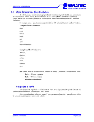 Introdução à Eletricidade
ESCOLA TÉCNICA DE INFORMÁTICA
4.4. Bons Condutores e Maus Condutores
Há substâncias que manifestam uma propriedade de permitir com grande facilidade o deslocamento
de cargas elétricas por seu interior. A essas substância dá-se o nome de Bons Condutores (condutores).
Outras, por sua vez, dificultam a passagem de cargas elétricas, sendo consideradas como Maus Condutores
(isolantes).
No exemplo acima o que chamamos de contato (tópico 4.3) seria perfeitamente um Bom Condutor.
Exemplos de Bons Condutores:
Ouro,
prata,
bronze,
cobre,
aço,
ferro
entre outros metais.
Exemplos de Maus Condutores:
Borracha,
plástico,
cortiça,
couro,
madeiras,
etc...
Obs.: Quem define se um material é um condutor ou isolante é justamente a última camada, assim:
De 1 a 3 elétrons: condutor
De 5 a 8 elétrons: isolante
4 elétrons: semicondutor
5.Ligação a Terra
Uma propriedade importante é a neutralidade da Terra. Todo corpo eletrizado quando colocado em
contato com a terra torna-se “descarregado”, isto é, neutro.
Outra propriedade é que toda carga tende a ir para a terra e com base nisto é que poderemos utilizá-
la na nossa vida diária como veremos mais a frente.
Dailson Fernandes Página: 20
 