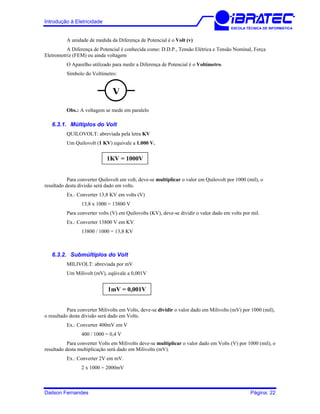 Introdução à Eletricidade
ESCOLA TÉCNICA DE INFORMÁTICA
A unidade de medida da Diferença de Potencial é o Volt (v)
A Diferença de Potencial é conhecida como: D.D.P., Tensão Elétrica e Tensão Nominal, Força
Eletromotriz (FEM) ou ainda voltagem
O Aparelho utilizado para medir a Diferença de Potencial é o Voltímetro.
Símbolo do Voltímetro:
V
Obs.: A voltagem se mede em paralelo
6.3.1. Múltiplos do Volt
QUILOVOLT: abreviada pela letra KV
Um Quilovolt (1 KV) equivale a 1.000 V.
1KV = 1000V
Para converter Quilovolt em volt, deve-se multiplicar o valor em Quilovolt por 1000 (mil), o
resultado desta divisão será dado em volts.
Ex.: Converter 13,8 KV em volts (V)
13,8 x 1000 = 13800 V
Para converter volts (V) em Quilovolts (KV), deve-se dividir o valor dado em volts por mil.
Ex.: Converter 13800 V em KV
13800 / 1000 = 13,8 KV
6.3.2. Submúltiplos do Volt
MILIVOLT: abreviada por mV
Um Milivolt (mV), eqüivale a 0,001V
1mV = 0,001V
Para converter Milivolts em Volts, deve-se dividir o valor dado em Milivolts (mV) por 1000 (mil),
o resultado desta divisão será dado em Volts.
Ex.: Converter 400mV em V
400 / 1000 = 0,4 V
Para converter Volts em Milivolts deve-se multiplicar o valor dado em Volts (V) por 1000 (mil), o
resultado desta multiplicação será dado em Milivolts (mV).
Ex.: Converter 2V em mV.
2 x 1000 = 2000mV
Dailson Fernandes Página: 22
 