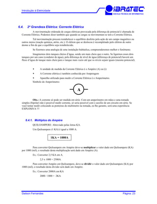 Introdução à Eletricidade
ESCOLA TÉCNICA DE INFORMÁTICA
6.4. 2ª Grandeza Elétrica: Corrente Elétrica
A movimentação ordenada de cargas elétricas provocada pela diferença de potencial é chamada de
Corrente Elétrica. Podemos dizer também que quando as cargas se movimentam se tem a Corrente Elétrica.
Tal movimentação procura restabelecer o equilíbrio desfeito pela ação de um campo magnético ou
outros meios (reação química, atrito, etc.). O elétron que se deslocou é recompletado pelo elétron de outro
átomo a fim de que o equilíbrio seja restabelecido.
Se fizermos uma analogia de uma instalação hidráulica, compreenderemos melhor o fenômeno.
Imaginemos dois tanques cheios d’água, sendo um mais cheio que o outro. Se ligarmos esses dois
tanques por um cano (condutor de água), pela diferença de nível de água (diferença de potencial) haverá um
fluxo d’água do tanque mais cheio para o tanque mais vazio até que os níveis sejam iguais (mesmo potencial).
A unidade de medida da Corrente Elétrica é o Ampère (A) ou (i)
A Corrente elétrica é também conhecida por Amperagem
Aparelho utilizado para medir a Corrente Elétrica é o Amperímetro.
Símbolo do Amperímetro:
Obs.: A corrente só pode ser medida em série. Com um amperímetro em mãos e uma tomada
simples (bipolar) não é possível medir corrente, só seria possível com o auxílio de um circuito em série. Se
você tentar medir colocando as ponteiras do multímetro na tomada, eu lhe garanto, será uma experiência
EXPLOSIVA !!!
6.4.1. Múltiplos do Ampère
QUILOAMPERE: Abreviado pelas letras KA.
Um Quiloampere (1 KA) é igual a 1000 A.
A
1KA = 1000A
Para converter Quiloampere em Ampère deve-se multiplicar o valor dado em Quiloampere (KA)
por 1000 (mil), o resultado desta multiplicação será dado em Ampère (A).
Ex.: Converter 2,5 KA em A.
2,5 x 1000 = 2500A.
Para converter Ampère em Quiloampere, deve-se dividir o valor dado em Quiloampere (KA) por
1000 (mil), o resultado desta divisão será dado em Ampère.
Ex.: Converter 2000A em KA
2000 / 1000 = 2KA.
Dailson Fernandes Página: 23
 