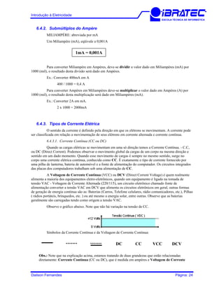 Introdução à Eletricidade
ESCOLA TÉCNICA DE INFORMÁTICA
6.4.2. Submúltiplos do Ampère
MILIAMPÈRE: abreviada por mA
Um Miliampère (mA), eqüivale a 0,001A
1mA = 0,001A
Para converter Miliampère em Ampères, deve-se dividir o valor dado em Miliampères (mA) por
1000 (mil), o resultado desta divisão será dado em Ampères.
Ex.: Converter 400mA em A
400 / 1000 = 0,4 A
Para converter Ampères em Miliampères deve-se multiplicar o valor dado em Ampères (A) por
1000 (mil), o resultado desta multiplicação será dado em Miliampères (mA).
Ex.: Converter 2A em mA.
2 x 1000 = 2000mA
6.4.3. Tipos de Corrente Elétrica
O sentido da corrente é definido pela direção em que os elétrons se movimentam. A corrente pode
ser classificada em relação a movimentação de seus elétrons em corrente alternada e corrente contínua.
6.4.3.1. Corrente Contínua (CC ou DC)
Quando as cargas elétricas se movimentam em uma só direção temos a Corrente Contínua. - C.C,
ou DC (Direct Corrent). Podemos observar o movimento global da cargas de um corpo na mesma direção e
sentido em um dado momento. Quando esse movimento de cargas é sempre no mesmo sentido, surge no
corpo uma corrente elétrica contínua, conhecida como CC. É exatamente o tipo de corrente fornecido por
uma pilha de lanterna, bateria de automóvel e a fonte de alimentação do computador. Os circuitos integrados
das placas dos computadores trabalham sob uma alimentação de CC.
A Voltagem de Corrente Contínua (VCC) ou DCV (Direct Corrent Voltage) é quem realmente
alimenta a maioria dos equipamentos eletro-eletrônicos, quando um equipamento é ligado na tomada de
tensão VAC - Voltagem de Corrente Alternada (220/115), um circuito eletrônico chamado fonte de
alimentação converter a tensão VAC em DCV que alimenta os circuitos eletrônicos em geral, outras formas
de geração de energia contínua são as: Baterias (Carros, Telefone celulares, rádio comunicadores, etc.), Pilhas
( rádios portáteis, brinquedos, etc. ) ou até mesmo a energia solar, entre outras. Observe que as baterias
geralmente são carregadas tendo como origem a tensão VAC.
Observe o gráfico abaixo. Note que não há variação na tensão de CC.
Símbolos da Corrente Contínua e da Voltagem de Corrente Contínua:
DC CC VCC DCV
Obs.: Note que na explicação acima, estamos tratando de duas grandezas que estão relacionadas
diretamente: Corrente Contínua (CC ou DC), que é medida em ampères e Voltagem de Corrente
Dailson Fernandes Página: 24
 