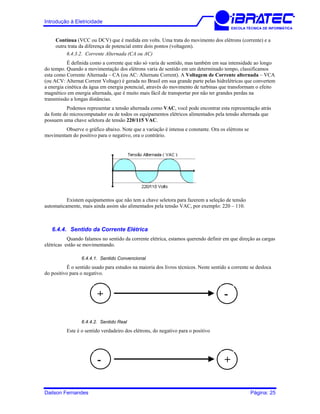 Introdução à Eletricidade
ESCOLA TÉCNICA DE INFORMÁTICA
Contínua (VCC ou DCV) que é medida em volts. Uma trata do movimento dos elétrons (corrente) e a
outra trata da diferença de potencial entre dois pontos (voltagem).
6.4.3.2. Corrente Alternada (CA ou AC)
É definida como a corrente que não só varia de sentido, mas também em sua intensidade ao longo
do tempo. Quando a movimentação dos elétrons varia de sentido em um determinado tempo, classificamos
esta como Corrente Alternada – CA (ou AC: Alternate Corrent). A Voltagem de Corrente alternada – VCA
(ou ACV: Alternat Corrent Voltage) é gerada no Brasil em sua grande parte pelas hidrelétricas que convertem
a energia cinética da água em energia potencial, através do movimento de turbinas que transformam o efeito
magnético em energia alternada, que é muito mais fácil de transportar por não ter grandes perdas na
transmissão a longas distâncias.
Podemos representar a tensão alternada como VAC, você pode encontrar esta representação atrás
da fonte do microcomputador ou de todos os equipamentos elétricos alimentados pela tensão alternada que
possuem uma chave seletora de tensão 220/115 VAC.
Observe o gráfico abaixo. Note que a variação é intensa e constante. Ora os elétrons se
movimentam do positivo para o negativo, ora o contrário.
Existem equipamentos que não tem a chave seletora para fazerem a seleção de tensão
automaticamente, mais ainda assim são alimentados pela tensão VAC, por exemplo: 220 – 110.
6.4.4. Sentido da Corrente Elétrica
Quando falamos no sentido da corrente elétrica, estamos querendo definir em que direção as cargas
elétricas estão se movimentando.
6.4.4.1. Sentido Convencional
É o sentido usado para estudos na maioria dos livros técnicos. Neste sentido a corrente se desloca
do positivo para o negativo.
-+
6.4.4.2. Sentido Real
Este é o sentido verdadeiro dos elétrons, do negativo para o positivo
+-
Dailson Fernandes Página: 25
 