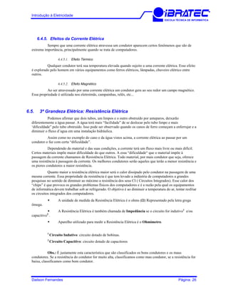 Introdução à Eletricidade
ESCOLA TÉCNICA DE INFORMÁTICA
6.4.5. Efeitos da Corrente Elétrica
Sempre que uma corrente elétrica atravessa um condutor aparecem certos fenômenos que são de
extrema importância, principalmente quando se trata de computadores.
6.4.5.1. Efeito Térmico
Qualquer condutor terá sua temperatura elevada quando sujeito a uma corrente elétrica. Esse efeito
é explorado pelo homem em vários equipamentos como ferros elétricos, lâmpadas, chuveiro elétrico entre
outros.
6.4.5.2. Efeito Magnético
Ao ser atravessado por uma corrente elétrica um condutor gera ao seu redor um campo magnético.
Essa propriedade é utilizada nos eletroímãs, campainhas, relês, etc...
6.5. 3ª Grandeza Elétrica: Resistência Elétrica
Podemos afirmar que dois tubos, um limpos e o outro obstruído por anteparos, deixarão
diferentemente a água passar. A água terá mais “facilidade” de se deslocar pelo tubo limpo e mais
‘dificuldade” pelo tubo obstruído. Isso pode ser observado quando os canos de ferro começam a enferrujar e a
diminuir o fluxo d’agua em uma instalação hidráulica.
Assim como no exemplo do cano e da água vistos acima, a corrente elétrica ao passar por um
condutor o faz com certa “dificuldade”.
Dependendo do material e das suas condições, a corrente terá um fluxo mais livre ou mais difícil.
Certos materiais impõe maior dificuldade do que outros. A essa “dificuldade“ que o material impõe à
passagem da corrente chamamos de Resistência Elétrica. Todo material, por mais condutor que seja, oferece
uma resistência à passagem da corrente. Os melhores condutores serão aqueles que terão a menor resistência e
os piores condutores a maior resistência.
Quanto maior a resistência elétrica maior será o calor dissipado pelo condutor na passagem de uma
mesma corrente. Essa propriedade da resistência é que tem levado a indústria de computadores a grandes
pesquisas no sentido de diminuir ao máximo a resistência dos seus CI ( Circuitos Integrados). Esse calor dos
“chips” é que provoca os grandes problemas físicos dos computadores e é a razão pela qual os equipamentos
de informática devem trabalhar sob ar refrigerado. O objetivo é ao diminuir a temperatura do ar, tentar resfriar
os circuitos integrados dos computadores.
A unidade de medida da Resistência Elétrica é o ohms (Ω) Representado pela letra grega
ômega.
A Resistência Elétrica é também chamada de Impedância se o circuito for indutivo1
e/ou
capacitivo2
.
Aparelho utilizado para medir a Resistência Elétrica é o Ohmímetro.
1
Circuito Indutivo: circuito dotado de bobinas.
2
Circuito Capacitivo: circuito dotado de capacitores
Obs.: É justamente esta característica que são classificados os bons condutores e os maus
condutores. Se a resistência do condutor for muito alta, classificamos como mau condutor, se a resistência for
baixa, classificamos como bom condutor.
Dailson Fernandes Página: 26
 
