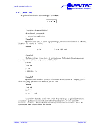 Introdução à Eletricidade
ESCOLA TÉCNICA DE INFORMÁTICA
6.5.1. Lei de Ohm
As grandezas descritas são relacionadas pela lei de Ohm :
V = R x I
V = diferença de potencial (d.d.p.)
R = resistência em ohms (Ω)
I = corrente em ampères (A)
Exemplo 1
Queremos saber a (d.d.p.) de um equipamento que, através de uma resistência de 100ohms,
estabelece uma corrente de 1 ampère.
Solução
V = R x I V =100 x 1 = 100V
Exemplo 2
Qual a corrente que circula através de um condutor de 10 ohms de resistência, quando em
suas extremidades existe um equipamento de 110 “Volts” ?
Solução
V = R x I
I = V/R
I =110 / 10 = 11A
Exemplo 3
Queremos saber resistência oposta ao deslocamento de uma corrente de 5 ampères, quando
existe uma ( d.d.p. ) de 220 “Volts” fornecida por uma fonte.
Solução
V = R x I
R = V / I
R =220 / 5= 44Ω
Em correntes alternadas há uma outra parcela de resistência que se opõe ao deslocamento
dos elétrons a qual é conhecida como Reatância Indutiva ou Capacitiva. A soma vetorial das
resistências e reatâncias é denominada Impedância. Em corrente contínua a resistência ôhmica dos
condutores se opõe ao deslocamento dos elétrons.
Dailson Fernandes Página: 27
 