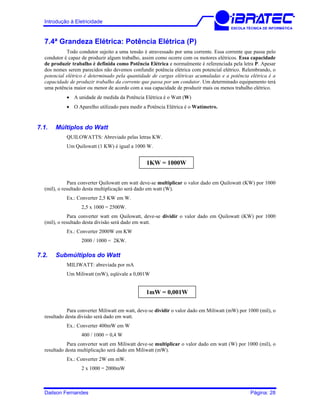 Introdução à Eletricidade
ESCOLA TÉCNICA DE INFORMÁTICA
7.4ª Grandeza Elétrica: Potência Elétrica (P)
Todo condutor sujeito a uma tensão é atravessado por uma corrente. Essa corrente que passa pelo
condutor é capaz de produzir algum trabalho, assim como ocorre com os motores elétricos. Essa capacidade
de produzir trabalho é definida como Potência Elétrica e normalmente é referenciada pela letra P. Apesar
dos nomes serem parecidos não devemos confundir potência elétrica com potencial elétrico. Relembrando, o
potencial elétrico é determinado pela quantidade de cargas elétricas acumuladas e a potência elétrica é a
capacidade de produzir trabalho da corrente que passa por um condutor. Um determinado equipamento terá
uma potência maior ou menor de acordo com a sua capacidade de produzir mais ou menos trabalho elétrico.
• A unidade de medida da Potência Elétrica é o Watt (W)
• O Aparelho utilizado para medir a Potência Elétrica é o Watímetro.
7.1. Múltiplos do Watt
QUILOWATTS: Abreviado pelas letras KW.
Um Quilowatt (1 KW) é igual a 1000 W.
1KW = 1000W
Para converter Quilowatt em watt deve-se multiplicar o valor dado em Quilowatt (KW) por 1000
(mil), o resultado desta multiplicação será dado em watt (W).
Ex.: Converter 2,5 KW em W.
2,5 x 1000 = 2500W.
Para converter watt em Quilowatt, deve-se dividir o valor dado em Quilowatt (KW) por 1000
(mil), o resultado desta divisão será dado em watt.
Ex.: Converter 2000W em KW
2000 / 1000 = 2KW.
7.2. Submúltiplos do Watt
MILIWATT: abreviada por mA
Um Miliwatt (mW), eqüivale a 0,001W
1mW = 0,001W
Para converter Miliwatt em watt, deve-se dividir o valor dado em Miliwatt (mW) por 1000 (mil), o
resultado desta divisão será dado em watt.
Ex.: Converter 400mW em W
400 / 1000 = 0,4 W
Para converter watt em Miliwatt deve-se multiplicar o valor dado em watt (W) por 1000 (mil), o
resultado desta multiplicação será dado em Miliwatt (mW).
Ex.: Converter 2W em mW.
2 x 1000 = 2000mW
Dailson Fernandes Página: 28
 