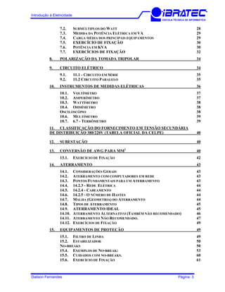 Introdução à Eletricidade
ESCOLA TÉCNICA DE INFORMÁTICA
7.2. SUBMÚLTIPLOS DO WATT 28
7.3. MEDIDA DA POTÊNCIA ELÉTRICA EM VA 29
7.4. CARGA MÉDIA DOS PRINCIPAIS EQUIPAMENTOS 29
7.5. EXERCÍCIO DE FIXAÇÃO 30
7.6. POTÊNCIA EM KVA 30
7.7. EXERCÍCIOS DE FIXAÇÃO 32
8. POLARIZAÇÃO DA TOMADA TRIPOLAR 34
9. CIRCUITO ELÉTRICO 34
9.1. 11.1 - CIRCUITO EM SÉRIE 35
9.2. 11.2 CIRCUITO PARALELO 35
10. INSTRUMENTOS DE MEDIDAS ELÉTRICAS 36
10.1. VOLTÍMETRO 37
10.2. AMPERÍMETRO 37
10.3. WATTÍMETRO 38
10.4. OHMÍMETRO 38
OSCILOSCÓPIO 38
10.6. MULTÍMETRO 39
10.7. 6.7 - TERRÔMETRO 39
11. CLASSIFICAÇÃO DO FORNECIMENTO EM TENSÃO SECUNDÁRIA
DE DISTRIBUIÇÃO 380/220V (TABELA OFICIAL DA CELPE) 40
12. SUBESTAÇÃO 40
13. CONVERSÃO DE AWG PARA MM2
40
13.1. EXERCÍCIO DE FIXAÇÃO 42
14. ATERRAMENTO 43
14.1. CONSIDERAÇÕES GERAIS 43
14.2. ATERRAMENTO COM COMPUTADORES EM REDE 43
14.3. PONTOS FUNDAMENTAIS PARA UM ATERRAMENTO 43
14.4. 14.2.3 - REDE ELÉTRICA 44
14.5. 14.2.4 - CABEAMENTO 44
14.6. 14.2.5 - O NÚMERO DE HASTES 44
14.7. MALHA (GEOMETRIA) DO ATERRAMENTO 44
14.8. TIPOS DE ATERRAMENTO 45
14.9. ATERRAMENTO IDEAL 45
14.10. ATERRAMENTO ALTERNATIVO (TAMBÉM NÃO RECOMENDADO) 46
14.11. ATERRAMENTO NÃO RECOMENDADO. 47
14.12. EXERCÍCIOS DE FIXAÇÃO 49
15. EQUIPAMENTOS DE PROTEÇÃO 49
15.1. FILTRO DE LINHA 49
15.2. ESTABILIZADOR 50
NO-BREAKS 50
15.4. EXEMPLOS DE NO-BREAK: 53
15.5. CUIDADOS COM NO-BREAKS. 60
15.6. EXERCÍCIO DE FIXAÇÃO 61
Dailson Fernandes Página: 3
 
