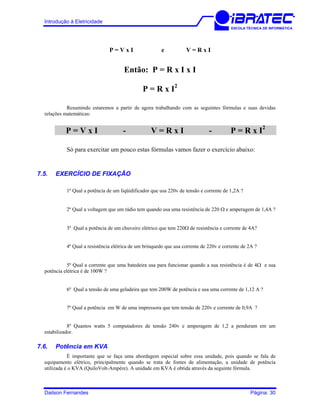 Introdução à Eletricidade
ESCOLA TÉCNICA DE INFORMÁTICA
P = V x I e V = R x I
Então: P = R x I x I
P = R x I2
Resumindo estaremos a partir de agora trabalhando com as seguintes fórmulas e suas devidas
relações matemáticas:
P = V x I - V = R x I - P = R x I2
Só para exercitar um pouco estas fórmulas vamos fazer o exercício abaixo:
7.5. EXERCÍCIO DE FIXAÇÃO
1º Qual a potência de um liqüidificador que usa 220v de tensão e corrente de 1,2A ?
2º Qual a voltagem que um rádio tem quando usa uma resistência de 220 Ω e amperagem de 1,4A ?
3º Qual a potência de um chuveiro elétrico que tem 220Ω de resistência e corrente de 4A?
4º Qual a resistência elétrica de um brinquedo que usa corrente de 220v e corrente de 2A ?
5º Qual a corrente que uma batedeira usa para funcionar quando a sua resistência é de 4Ω e sua
potência elétrica é de 100W ?
6º Qual a tensão de uma geladeira que tem 200W de potência e usa uma corrente de 1,12 A ?
7º Qual a potência em W de uma impressora que tem tensão de 220v e corrente de 0,9A ?
8º Quantos watts 5 computadores de tensão 240v e amperagem de 1,2 a penduram em um
estabilizador.
7.6. Potência em KVA
É importante que se faça uma abordagem especial sobre essa unidade, pois quando se fala de
equipamento elétrico, principalmente quando se trata de fontes de alimentação, a unidade de potência
utilizada é o KVA (QuiloVolt-Ampère). A unidade em KVA é obtida através da seguinte fórmula.
Dailson Fernandes Página: 30
 
