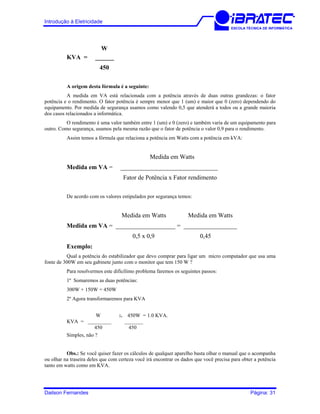 Introdução à Eletricidade
ESCOLA TÉCNICA DE INFORMÁTICA
W
KVA = ______
450
A origem desta fórmula é a seguinte:
A medida em VA está relacionada com a potência através de duas outras grandezas: o fator
potência e o rendimento. O fator potência é sempre menor que 1 (um) e maior que 0 (zero) dependendo do
equipamento. Por medida de segurança usamos como valendo 0,5 que atenderá a todos ou a grande maioria
dos casos relacionados a informática.
O rendimento é uma valor também entre 1 (um) e 0 (zero) e também varia de um equipamento para
outro. Como segurança, usamos pela mesma razão que o fator de potência o valor 0,9 para o rendimento.
Assim temos a fórmula que relaciona a potência em Watts com a potência em kVA:
Medida em Watts
Medida em VA = _______________________________
Fator de Potência x Fator rendimento
De acordo com os valores estipulados por segurança temos:
Medida em Watts Medida em Watts
Medida em VA = ___________________ = _________________
0,5 x 0,9 0,45
Exemplo:
Qual a potência do estabilizador que devo comprar para ligar um micro computador que usa uma
fonte de 300W em seu gabinete junto com o monitor que tem 150 W ?
Para resolvermos este dificílimo problema faremos os seguintes passos:
1º Somaremos as duas potências:
300W + 150W = 450W
2º Agora transformaremos para KVA
W :. 450W = 1.0 KVA.
KVA = _________ _______
450 450
Simples, não ?
Obs.: Se você quiser fazer os cálculos de qualquer aparelho basta olhar o manual que o acompanha
ou olhar na traseira deles que com certeza você irá encontrar os dados que você precisa para obter a potência
tanto em watts como em KVA.
Dailson Fernandes Página: 31
 