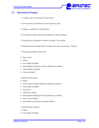 Introdução à Eletricidade
ESCOLA TÉCNICA DE INFORMÁTICA
7.7. Exercícios de Fixação
1º Explique o que você entende por Carga Elétrica
2º Cite os tipos de Carga Elétrica com seus respectivos sinais
3º Explique o equilíbrio das cargas elétricas
4º Faça um breve relatório sobre: Bons Condutores e Maus Condutores.
5º O que define se um material é condutor ou isolante ? Cite a tabela
6º Quando um corpo carregado entra em contato com a terra o que acontece ? Porque ?
7º Cite as particularidades sobre: Terra
5º Sobre D.D.P
• Defina
• Sua Unidade de Medida
• Qual aparelho utilizado para medi-la. (Desenhe seu símbolo)
• Como também é chamada
• Cite seus múltiplos
6º Sobre Corrente Elétrica:
• Defina
• Quais os tipos existentes (Desenhe os respectivos gráficos)
• Sua Unidade de Medida
• Seus efeitos
• E Qual o seu sentido
• Qual aparelho utilizado para medi-la (Desenhe seu símbolo)
• Quais os seus múltiplos
• Que símbolos representam esta grandeza elétrica
7º Sobre Resistência Elétrica
• Defina
• Sua Unidade de Medida
Dailson Fernandes Página: 32
 