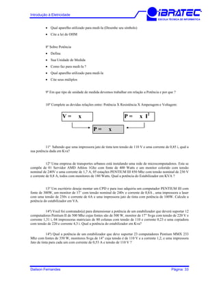 Introdução à Eletricidade
ESCOLA TÉCNICA DE INFORMÁTICA
• Qual aparelho utilizado para medi-la (Desenhe seu símbolo)
• Cite a lei de OHM
8º Sobre Potência
• Defina
• Sua Unidade de Medida
• Como faz para medi-la ?
• Qual aparelho utilizado para medi-la
• Cite seus múliplos
9º Em que tipo de unidade de medida devemos trabalhar em relação a Potência e por que ?
10º Complete as devidas relações entre: Potência X Resistência X Amperagem e Voltagem:
V = x P = x I2
P = x
11º Sabendo que uma impressora jato de tinta tem tensão de 110 V e uma corrente de 0,85 i, qual a
sua potência dada em Kva?
12º Uma empresa de transportes urbanos está instalando uma rede de microcomputadores. Esta se
compõe de 01 Servidor AMD Athlon 1Ghz com fonte de 400 Watts e um monitor colorido com tensão
nominal de 240V e uma corrente de 1,7 A, 05 estações PENTIUM III 850 Mhz com tensão nominal de 230 V
e corrente de 0,8 A, todos com monitores de 180 Watts. Qual a potência do Estabilizador em KVA ?
13º Um escritório deseja montar um CPD e para isso adquiriu um computador PENTIUM III com
fonte de 300W, um monitor de 17’ com tensão nominal de 240v e corrente de 0,8A , uma impressora a laser
com uma tensão de 230v e corrente de 6A e uma impressora jato de tinta com potência de 100W. Calcule a
potência do estabilizador em VA.
14º) Você foi contratado(a) para dimensionar a potência de um estabilizador que deverá suportar 12
computadores Pentium II de 500 Mhz cujas fontes são de 500 W, monitor de 17” Svga com tensão de 220 V e
corrente 1,31 i, 04 impressoras matriciais de 80 colunas com tensão de 110 e corrente 0,23 e uma copiadora
com tensão de 220 e corrente 4,3 i. Qual a potência do estabilizador em Kva?
14º) Qual a potência de um estabilizador que deve suportar 23 computadores Pentium MMX 233
Mhz com fontes de 350 W, monitores Svga de 14” cuja tensão é de 110 V e a corrente 1,2, e uma impressora
Jato de tinta para cada um com corrente de 0,53 A e tensão de 110 V ?
Dailson Fernandes Página: 33
 