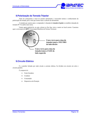 Introdução à Eletricidade
ESCOLA TÉCNICA DE INFORMÁTICA
8.Polarização da Tomada Tripolar
Antes de começarmos a tocar no assunto aterramento, é necessário termos o conhecimento da
polarização da tomada, pois é nela que iremos fazer o cálculo de aterramento.
A tomada que usamos para o computador é chamada de tomada tri-polar ou também chamada de
tomada 2P+T (2 pólos mais terra).
Vamos agora polarizá-la, ou seja, colocar os fios fase, terra e neutro no local correto. Usaremos
aqui a convenção da ABNT (Associação Brasileira de Normas Técnicas).
Com o terra para cima da
tomada temos o FASE do
lado esquerdo
Com o terra para cima da
tomada temos o NEUTRO
do lado direito
9.Circuito Elétrico
É o caminho fechado por onde circula a corrente elétrica. Se dividem em circuito em série e
circuito paralelo.
É composto de :
• Fonte Geradora
• Condutor
• Consumidor
• Dispositivos de Proteção
Dailson Fernandes Página: 34
 