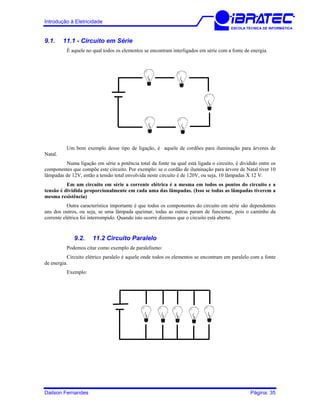 Introdução à Eletricidade
ESCOLA TÉCNICA DE INFORMÁTICA
9.1. 11.1 - Circuito em Série
É aquele no qual todos os elementos se encontram interligados em série com a fonte de energia.
Um bom exemplo desse tipo de ligação, é aquele de cordões para iluminação para árvores de
Natal.
Numa ligação em série a potência total da fonte na qual está ligada o circuito, é dividido entre os
componentes que compõe este circuito. Por exemplo: se o cordão de iluminação para árvore de Natal tiver 10
lâmpadas de 12V, então a tensão total envolvida neste circuito é de 120V, ou seja, 10 lâmpadas X 12 V.
Em um circuito em série a corrente elétrica é a mesma em todos os pontos do circuito e a
tensão é dividida proporcionalmente em cada uma das lâmpadas. (Isso se todas as lâmpadas tiverem a
mesma resistência)
Outra característica importante é que todos os componentes do circuito em série são dependentes
uns dos outros, ou seja, se uma lâmpada queimar, todas as outras param de funcionar, pois o caminho da
corrente elétrica foi interrompido. Quando isto ocorre dizemos que o circuito está aberto.
9.2. 11.2 Circuito Paralelo
Podemos citar como exemplo de paralelismo:
Circuito elétrico paralelo é aquele onde todos os elementos se encontram em paralelo com a fonte
de energia.
Exemplo:
Dailson Fernandes Página: 35
 