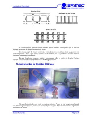 Introdução à Eletricidade
ESCOLA TÉCNICA DE INFORMÁTICA
Trilhos do trem
Os degraus de uma escada
Ruas Paralelas
O circuito paralelo apresenta vários caminhos para a corrente , isto significa que se uma das
lâmpadas se queimar, as demais permaneceram acesas.
Um bom exemplo de circuito paralelo é a instalação da nossa residência. Cada equipamento está
ligado em paralelo a prova é que quando queima a luz do banheiro, sua TV, geladeira e as outras lâmpadas
continuam funcionando corretamente.
Em um circuito em paralelo a tensão é a mesma em todos os pontos do circuito. Porém a
corrente varia de acordo com a resistência e é dividida pelo circuito.
10.Instrumentos de Medidas Elétricas
São aparelhos utilizados para medir as grandezas elétricas. Podem ser de campo ou de bancada
com diferentes grau de precisão, podendo ser ainda analógico ou digital. Apresentaremos abaixo os principais
instrumentos de medida.
Dailson Fernandes Página: 36
 