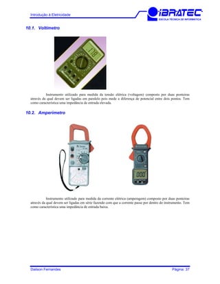Introdução à Eletricidade
ESCOLA TÉCNICA DE INFORMÁTICA
10.1. Voltímetro
Instrumento utilizado para medida da tensão elétrica (voltagem) composto por duas ponteiras
através da qual devem ser ligadas em paralelo pois mede a diferença de potencial entre dois pontos. Tem
como característica uma impedância de entrada elevada.
10.2. Amperímetro
Instrumento utilizado para medida da corrente elétrica (amperagem) composto por duas ponteiras
através da qual devem ser ligadas em série fazendo com que a corrente passe por dentro do instrumento. Tem
como característica uma impedância de entrada baixa.
Dailson Fernandes Página: 37
 