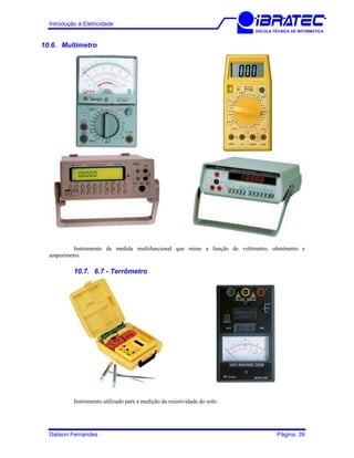 Introdução à Eletricidade
ESCOLA TÉCNICA DE INFORMÁTICA
10.6. Multímetro
Instrumento de medida multifuncional que reúne a função de voltímetro, ohmímetro e
amperímetro.
10.7. 6.7 - Terrômetro
Instrumento utilizado para a medição da resistividade do solo.
Dailson Fernandes Página: 39
 
