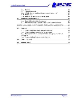 Introdução à Eletricidade
ESCOLA TÉCNICA DE INFORMÁTICA
15.7. FONTES 62
15.8. TIPOS DE FONTES 64
15.9. 15.4.2 – CONECTOR LIGA/DESLIGA DE UMA FONTE AT 65
15.10. FONTE ATX 66
15.11. DESCRIÇÃO DOS SINAIS DA FONTE ATX 66
16. INSTALAÇÕES ELÉTRICAS 67
16.1. REDE X INSTALAÇÕES ELÉTRICAS 67
16.2. PROJETO DE INSTALAÇÃO ELÉTRICA PARA COMPUTADORES 68
SEÇÕES MÍNIMAS DE CONDUTORES EM INSTALAÇÕES RESIDENCIAIS 68
17. TABELAS 73
17.1. TABELA DE CONDUTORES POR ELETRODUTOS 73
17.2. TABELA DE ELETRODUTO POR CONDUTORES 73
17.3. DIMENSIONAMENTO DOS CONDUTORES PELA QUEDA DA TENSÃO
ADMISSÍVEL 74
17.4. TABELA DE POTÊNCIA DE EQUIPAMENTOS 77
18. FICHA TÉCNICA 79
19. BIBLIOGRAFIA 79
Dailson Fernandes Página: 4
 