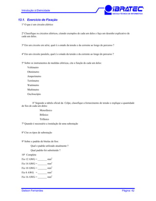 Introdução à Eletricidade
ESCOLA TÉCNICA DE INFORMÁTICA
13.1. Exercício de Fixação
1º O que é um circuito elétrico
2º Classifique os circuitos elétricos, citando exemplos de cada um deles e faça um desenho explicativo de
cada um deles.
3º Em um circuito em série, qual é o estado da tensão e da corrente ao longo do percurso ?
4º Em um circuito paralelo, qual é o estado da tensão e da corrente ao longo do percurso ?
5º Sobre os instrumentos de medidas elétricas, cite a função de cada um deles:
Voltímetro
Ohmímetro
Amperímetro
Terrômetro
Wattímetro
Multímetro
Osciloscópio
6º Segundo a tabela oficial da Celpe, classifique a fornecimento de tensão e explique a quantidade
de fios de cada um deles:
Monofásico
Bifásico
Trifásico
7º Quando é necessário a instalação de uma subestação
8º Cite os tipos de subestação
9º Sobre o padrão de bitolas de fios:
Qual o padrão utilizado atualmente ?
Qual padrão foi substituido ?
10º Complete
Fio 12 AWG = _______ mm2
Fio 14 AWG = _______ mm2
Fio 10 AWG = _______ mm2
Fio 8 AWG = _______ mm2
Fio 16 AWG = _______ mm2
Dailson Fernandes Página: 42
 