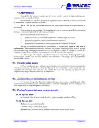 Introdução à Eletricidade
ESCOLA TÉCNICA DE INFORMÁTICA
14.Aterramento
Como já foi dito antes, os cuidados que devem ser tomados com as instalações elétricas para
computadores é uma questão polêmica.
O Aterramento não foge dessa polêmica. Os engenheiros elétricos dividem-se quanto a necessidade
de aterramentos. Entretanto a maioria os defende.
Não é a toa que nas construções modernas dos países desenvolvidos já incluem sistemas de
aterramento.
O aterramento de uma instalação elétrica qualquer deveria ser uma regra geral. Porém, na maioria
dos casos, o aterramento é deixado de lado para reduzir custos.
O aterramento tem três finalidades básicas:
• proteger o usuário de determinado equipamento contra descargas ou choque;
• proteger o equipamento contra corrente de retorno ou estática;
• proteger a rede de alimentação contra qualquer tipo de vazamento de corrente.
No caso de instalações elétricas para computadores, o aterramento é condição vital para os
equipamentos. Todo equipamento eletrônico, composto por circuitos integrados (chips), deve ser aterrado
para evitar danos caso haja uma corrente de retorno ou para diminuir os efeitos da estática. Os circuitos dos
computadores e periféricos trabalham internamente com níveis de corrente muito pequenos.
Isso faz com que estes circuitos sejam muito sensíveis a qualquer tipo de descarga elétrica, por
menor que seja. E muitas vezes, nós seres humanos, somos insensíveis a certas cargas que nos equipamentos
eletrônicos são “mortais”.
14.1. Considerações Gerais
Um bom terra faz com que o gabinete dos computadores (e seu neutro interno) seja comum a todos,
evitando que diferenças de tensão e potencial trafeguem de um computador a outro quando estes são
conectados em uma rede local (network). Na maioria dos casos uma diferença de potencial entre
computadores acaba por destruir as interfaces do computador.
14.2. Aterramento com computadores em rede
Se a empresa tiver grandes dimensões e várias malhas para ligar os micros espalhados pelo prédio,
recomenda-se que as malhas estejam interligadas entre si, atentando sempre para que esta interligação não
cruze por geradores de campos magnéticos ou elétricos.
14.3. Pontos Fundamentais para um Aterramento
14.3.1. Tipo de Haste
As hastes são feitas de aço revestido de cobre e medem em média entre 2,5m e 3,5m.
14.3.2. Tipo de Solo
Rochoso: Alta quantidade de rochas
Saibroso: Solo que contém barro, argila...
Orgânico: Solo geralmente úmido, adubado. Normalmente encontrado em jardins.
Dailson Fernandes Página: 43
 