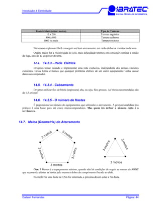 Introdução à Eletricidade
ESCOLA TÉCNICA DE INFORMÁTICA
Resistividade (ohm/ metro) Tipo de Terreno
10 a 200 Terreno orgânico
400 a 800 Terreno saibroso
1000 ou mais Terreno rochoso
No terreno orgânico é fácil conseguir um bom aterramento, em razão da baixa resistência da terra.
Quanto maior for a resistividade do solo, mais dificuldade teremos em conseguir eliminar a tensão
de fuga, através do dispersor de terra.
14.4. 14.2.3 - Rede Elétrica
Devemos tomar cuidado e implementar uma rede exclusiva, independente dos demais circuitos
existentes. Dessa forma evitamos que qualquer problema elétrico de um outro equipamento venha causar
danos ao computador.
14.5. 14.2.4 - Cabeamento
Devemos utilizar fios de bitola (espessura) alta, ou seja, fios grossos. As bitolas recomendadas são
de 1,5 a 6 mm2.
14.6. 14.2.5 - O número de Hastes
É proporcional ao número de equipamentos que utilizarão o aterramento. A proporcionalidade (na
prática) é uma haste para até cinco microcomputadores. Mas quem irá definir o número certo é o
terrômetro.
14.7. Malha (Geometria) do Aterramento
3metros
3 m
etros
3metros
3
m
etros
3 metros
3 metros
3metros
3metros
Obs: 3 Metros é o espaçamento mínimo, quando não há condições de seguir as normas da ABNT
que recomenda afastar as hastes pelo menos o dobro do comprimento fincado ao chão.
Exemplo: Se uma haste de 3,5m for enterrada, a próxima deverá estar a 7m desta.
Dailson Fernandes Página: 44
 