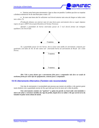 Introdução à Eletricidade
ESCOLA TÉCNICA DE INFORMÁTICA
• Enterrar outra barra para aterramento e ligar as duas em paralelo. Lembrar que deve-se respeitar
a distância mínima de 3m de uma barra para a outra. (*)
• Se mais uma barra não for suficiente você deverá enterrar mais uma até chegar ao índice entre
zero e dois. (*)
(*) Quando falamos em enterrar mais de uma barra para aterramento deve-se seguir algumas
regras em que a ABNT (Associação Brasileira de Normas Técnicas).
Quando a quantidade de barras enterradas passar de 2 você deverá formar um triângulo
equilátero com 3m de lado.
3 metros
Se a quantidade passar de três barras, deve-se fazer uma malha de aterramento composta por
quadrados com lados de 3m. Se não vamos sair enterrando barras de aterramento de Recife até o João
Pessoa.
3 metros
3 metros
Obs: Vale a pena alertar que o aterramento feito para o computador não deve ser usado de
nenhuma forma por outro tipo de equipamento, somente para o computador.
14.10. Aterramento Alternativo (Também não recomendado)
Este tipo de aterramento é recomendado para pessoas que moram em prédios e não querem gastar
muito dinheiro com a quantidade enorme de fios que terão que levar do micro até o chão do prédio.
Este aterramento consiste em “quebrar” a quina da parede no local onde está instalado o
micro até achar a estrutura metálica da viga do prédio, depois deve-se soldar o fio que sai do terra da
tomada tri-polar nesta coluna de metal.
Dailson Fernandes Página: 46
 
